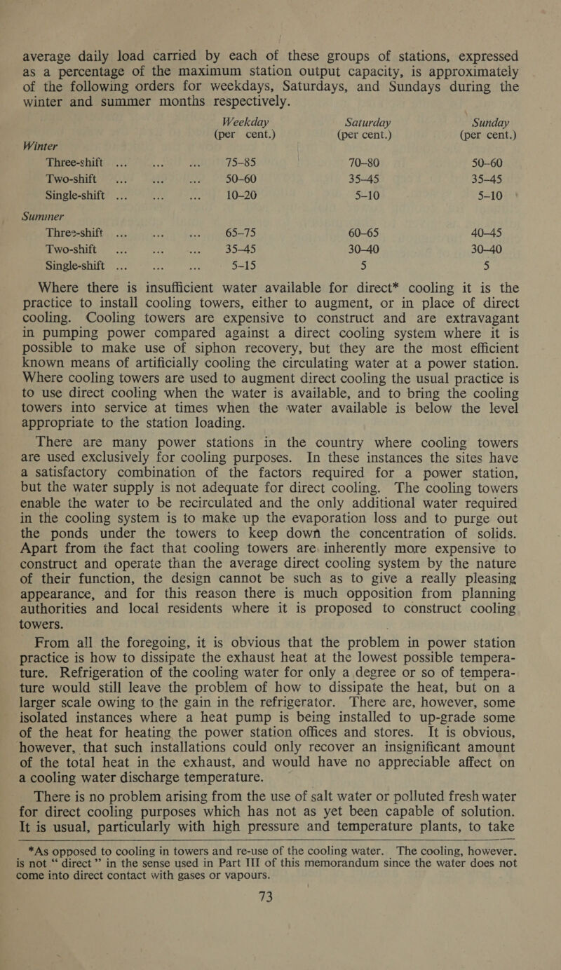 average daily load carried by each of these groups of stations, expressed as a percentage of the maximum station output capacity, is approximately of the following orders for weekdays, Saturdays, and Sundays during the winter and summer months respectively. Weekday Saturday Sunday (per cent.) (per cent.) (per cent.) Winter Three-shift ... Be. at 75-85 70-80 50-60 Two-shift ... deg oe 50-60 35-45 35-45 Single-shift ... ae Lie 10-20 5-10 5-10 Summer Three-shift ... ef a 65-75 60-65 40-45 Two-shift ... re we 35-45 30-40 30—40 Single-shift ... ms Se 5-15 5 5 Where there is insufficient water available for direct* cooling it is the practice to install cooling towers, either to augment, or in place of direct cooling. Cooling towers are expensive to construct and are extravagant in pumping power compared against a direct cooling system where it is possible to make use of siphon recovery, but they are the most efficient known means of artificially cooling the circulating water at a power station. Where cooling towers are used to augment direct cooling the usual practice is to use direct cooling when the water is available, and to bring the cooling towers into service at times when the water available is below the level appropriate to the station loading. There are many power stations in the country where cooling towers are used exclusively for cooling purposes. In these instances the sites have a satisfactory combination of the factors required for a power station, but the water supply is not adequate for direct cooling. The cooling towers enable the water to be recirculated and the only additional water required in the cooling system is to make up the evaporation loss and to purge out the ponds under the towers to keep down the concentration of solids. Apart from the fact that cooling towers are inherently more expensive to construct and operate than the average direct cooling system by the nature of their function, the design cannot be such as to give a really pleasing appearance, and for this reason there is much opposition from planning authorities and local residents where it is proposed to construct cooling towers. From all the foregoing, it is obvious that the problem in power station practice is how to dissipate the exhaust heat at the lowest possible tempera- ture. Refrigeration of the cooling water for only a degree or so of tempera- ture would still leave the problem of how to dissipate the heat, but on a larger scale owing to the gain in the refrigerator. There are, however, some isolated instances where a heat pump is being installed to up-grade some of the heat for heating the power station offices and stores. It is obvious, however, that such installations could only recover an insignificant amount of the total heat in the exhaust, and would have no appreciable affect on a cooling water discharge temperature. There is no problem arising from the use of salt water or polluted fresh water for direct cooling purposes which has not as yet been capable of solution. It is usual, particularly with high pressure and temperature plants, to take *As opposed to cooling in towers and re-use of the cooling water. The cooling, however. is not “‘ direct ’’ in the sense used in Part III of this memorandum since the water does not come into direct contact with gases or vapours.