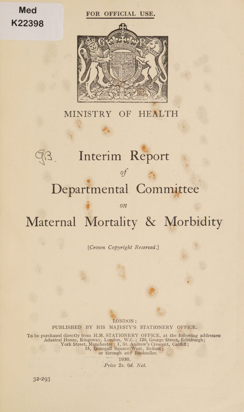 Med FOR OFFICIAL USE. K22398   eeStea &lt;j 4 s Bh e CG x OAT a. rh lh Neath) DLE U Ny ant: Ae Ny TREAT, &lt; rrrmyreni cat ett OCS. Td MINISTRY OF HEALTH ve dy ? Wy %, GA. Interim Report 4 ‘i ; ) a ve | Departmental Committee *. se £ g on Maternal Mortality &amp; Morbidity [Crown Copyright Reserved.} * -.... : PUBLISHER. BY HIS MAJESTY’S STATIONERY OFFICE. To be purchased directly from H.M. STATIONERY OFFICE, at the following addresses: Adastral House, Kingsway, London, W.C.; 120, George Street, Edinburgh; York Street, Manchester; 1, St. Andrew’s Crescent, Cardiff; 15, Donegall Square: West, Belfast} is ‘or through any Bgokseller. — 1930. “Price 2s. Od. Net. 32-293