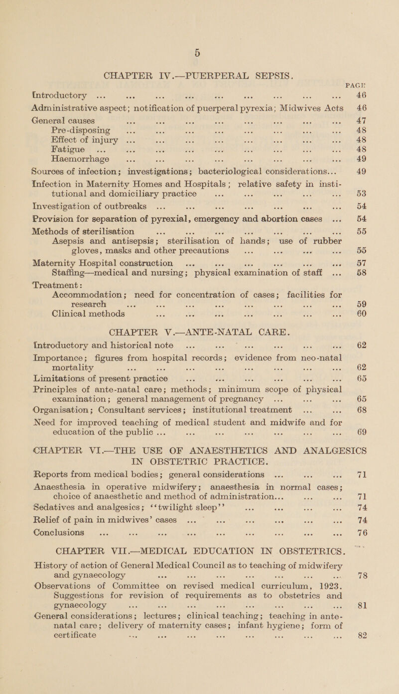 CHAPTER IV.—PUERPERAL SEPSIS. {Introductory = 2 = ve oe ase we Administrative aspect; Pere of puerperal pyrexia; Midwives Acts General causes Pre-disposing Effect of injury Fatigue Haemorrhage sai ae 4 ips Be = Sources of infection; investigations ; Haukeigbeieht considerations.. Infection in Maternity Homes and Hospitals; relative safety in insti- tutional and domiciliary practice ae Dae 2. Me) Investigation of outbreaks sae kf : das Provision for separation of pyrexial, emergency ne oe cases Methods of sterilisation : Ba a ne eB $63 He, Asepsis and antisepsis; sterilisation of hands; use of rubber gloves, masks and other precautions ... oe are Maternity Hospital construction ... aus Staffing—medical and nursing ; physical examination of staff ‘Treatment : Accommodation; need for concentration of cases; facilities for research Ae Clinical methods CHAPTER V.—ANTE-NATAL CARE. Introductory and historical note A : as Ska Hite Importance; figures from hospital ae bo eet from neo-natal mortality Gs Sess Limitations of present practice Principles of ante-natal care; methods; minimum scope of hea examination; general management of pregnancy ‘ Organisation; Consultant services; institutional treatment Need for improved teaching of medical student and midwife and for education of the public ... 53 54 54. 59d 59 57 59 60 62 62 65 65 68 69 IN OBSTETRIC PRACTICE. Reports from medical bodies; general considerations Anaesthesia in operative midwifery; anaesthesia in normal cases; choice of anaesthetic and method of administration... Sedatives and analgesics; ‘‘twilight sleep’’ Relief of pain in midwives’ cases... ... are as Conclusions History of action of General Medical Council as to bisidaes of ae a and gynaecology ‘ a6 Observations of Committee on ee Peedica ee 1923. Suggestions for revision of pelaearag ek as to obstetrics and gynaecology 4 General considerations ; ees ; einied! eeecchiae' ; fonohana i in Ps natal care; delivery of maternity cases; infant hygiene; form of certificate ‘ us ss s ya 71 74 74 76 78 81 82