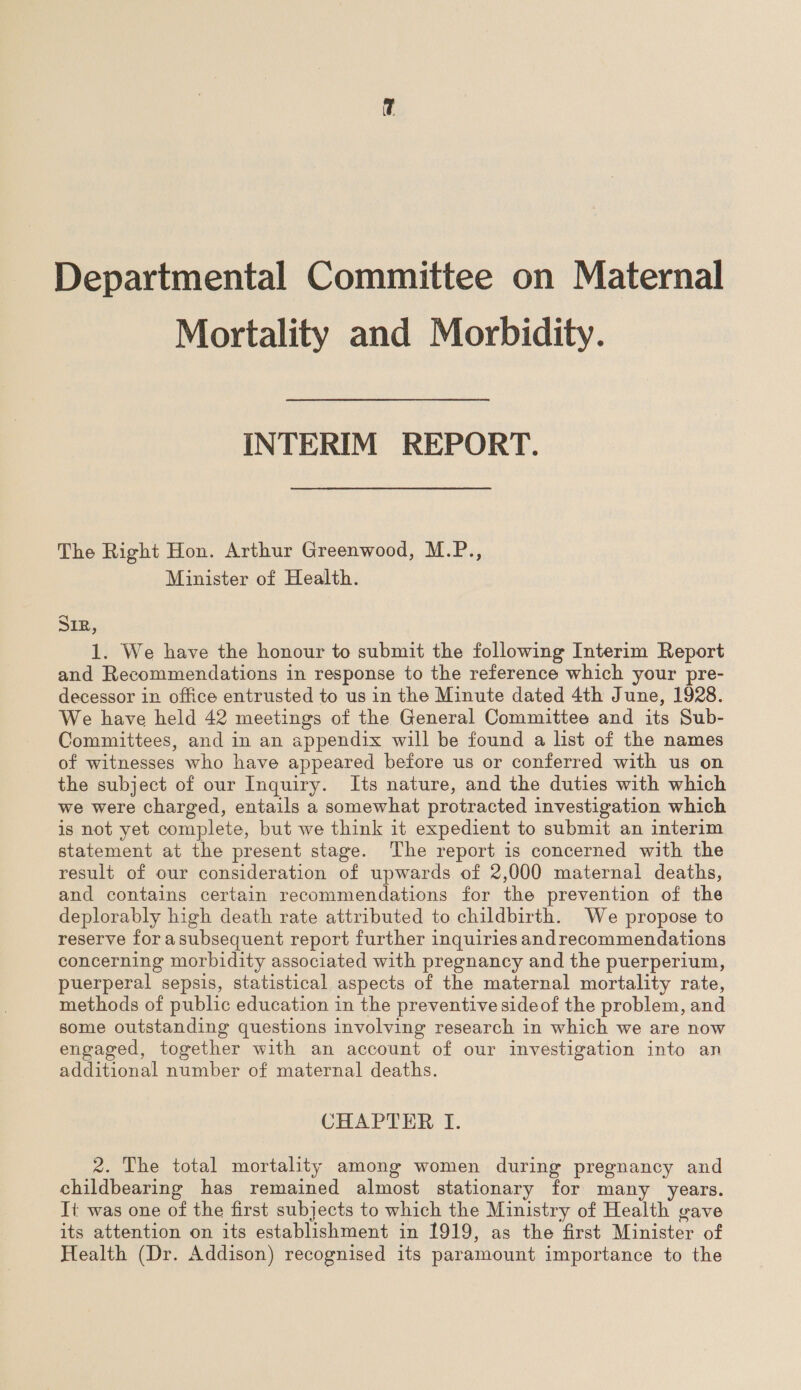 Mortality and Morbidity. INTERIM REPORT. The Right Hon. Arthur Greenwood, M.P., Minister of Health. SIR, 1. We have the honour to submit the following Interim Report and Recommendations in response to the reference which your pre- decessor in office entrusted to us in the Minute dated 4th June, 1928. We have held 42 meetings of the General Committee and its Sub- Committees, and in an appendix will be found a list of the names of witnesses who have appeared before us or conferred with us on the subject of our Inquiry. Its nature, and the duties with which we were charged, entails a somewhat protracted investigation which is not yet complete, but we think it expedient to submit an interim statement at the present stage. The report is concerned with the result of our consideration of upwards of 2,000 maternal deaths, and contains certain recommendations for the prevention of the deplorably high death rate attributed to childbirth. We propose to reserve for asubsequent report further inquiries andrecommendations concerning morbidity associated with pregnancy and the puerperium, puerperal sepsis, statistical aspects of the maternal mortality rate, methods of public education in the preventive sideof the problem, and some outstanding questions involving research in which we are now engaged, together with an account of our investigation into an additional number of maternal deaths. CHAPTER I. 2. The total mortality among women during pregnancy and childbearing has remained almost stationary for many years. It was one of the first subjects to which the Ministry of Health gave its attention on its establishment in 1919, as the first Minister of Health (Dr. Addison) recognised its paramount importance to the