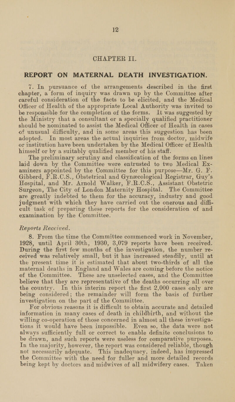 CHAPTER II. REPORT ON MATERNAL DEATH INVESTIGATION. 7. In pursuance of the arrangements described in the first chapter, a form of inquiry was drawn up by the Committee after careful consideration of the facts to be elicited, and the Medical Officer of Health of the appropriate Local Authority was invited to be responsible for the completion of the forms. It was suggested by the Ministry that a consultant or a specially qualified practitioner should be nominated to assist the Medical Officer of Health in cases of unusual difficulty, and in some areas this suggestion has been adopted. In most areas the actual inquiries from doctor, midwife or institution have been undertaken by the Medical Officer of Health himself or by a suitably qualified member of his staff. The preliminary scrutiny and classification of the forms on lines laid down by the Committee were entrusted to two Medical Ex- aminers appointed by the Committee for this purpose—Mr. G. F. Gibberd, F.R.C.S., Obstetrical and Gynecological Registrar, Guy’s Hospital, and Mr. Arnold Walker, F.R.C.S., Assistant Obstetric Surgeon, The City of London Maternity Hospital. The Committee are greatly indebted to them for the accuracy, industry and good judgment with which they have carried out the onerous and diffi- cult task of preparing these reports for the consideration of and examination by the Committee. Reports Recewwed. 8. From the time the Committee commenced work in November, 1928, until April 30th, 1930, 3,079 reports have been received. During the first few months of the investigation, the number re- ceived was relatively small, but it has increased steadily, until at the present time it is estimated that about two-thirds of all the maternal deaths in England and Wales are coming before the notice of the Committee. These are unselected cases, and the Committee believe that they are representative of the deaths occurring all over the country. In this interim report the first 2,000 cases only are being considered; the remainder will form the basis of further investigation on the part of the Committee. For obvious reasons it is difficult to obtain accurate and detailed information in many cases of death in childbirth, and without the willing co-operation of those concerned in almost all these investiga- tions 1t would have been impossible. Even so, the data were not always sufficiently full or correct to enable definite conclusions to be drawn, and such reports were useless for comparative purposes. In the majority, however, the report was considered reliable, though not necessarily adequate. This inadequacy, indeed, has impressed the Committee with the need for fuller and more detailed records being kept by doctors and midwives of all midwifery cases. Taken