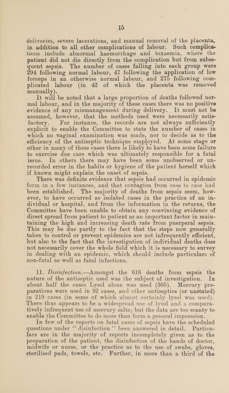 deliveries, severe lacerations, and manual removal of the placenta, in addition to all other complications of labour. Such complica- tions include abnormal haemorrhage and toxaemia, where the patient did not die directly from the complication but from subse- quent sepsis. The number of cases falling into each group were 294 following normal labour, 47 following the application of low forceps in an otherwise normal labour, and 275 following com- plicated labour (in 42 of which the placenta was removed manually). It will be noted that a large proportion of deaths followed nor- mal labour, and in the majority of these cases there was no positive evidence of any mismanagement during delivery. It must not be assumed, however, that the methods used were necessarily satis- factory. For instance, the records are not always sufficiently explicit to enable the Committee to state the number of cases in which no vaginal examination was made, nor to decide as to the efficiency of the antiseptic technique employed. At some stage or other in many of these cases there is likely to have been some failure to exercise due care which was ultimately responsible for a fatal issue. In others there may have been some unobserved or un- recorded error in the habits or hygiene of the patient herself which if known might explain the onset of sepsis. There was definite evidence that sepsis had occurred in epidemic form in a few instances, and that contagion from case to case had been established. The majority of deaths from sepsis seem, how- ever, to have occurred as isolated cases in the practice of an in- dividual or hospital, and from the information in the returns, the Committee have been unable to obtain any convincing evidence of direct spread from patient to patient as an important factor in main- taining the high and increasing death rate from puerperal sepsis. This may be due partly to the fact that the steps now generally taken to control or prevent epidemics are not infrequently efficient, but also to the fact that the investigation of individual deaths does not necessarily cover the whole field which it is necessary to survey in dealing with an epidemic, which should include particulars of non-fatal as well as fatal infections. 11. Disinfection.—Amongst the 616 deaths from sepsis the nature of the antiseptic used was the subject of investigation. In about half the cases Lysol alone was used (305). Mercury pre- parations were used in 92 cases, and other antiseptics (or unstated) in 219 cases (in some of which almost certainly lysol was used). There thus appears to be a widespread use of lysol and a compara- tively infrequent use of mercury salts; but the data are too scanty to enable the Committee to do more than form a general impression. In few of the reports on fatal cases of sepsis have the scheduled questions under “‘ disinfection ’’ been answered in detail. Particu- lars are in the majority of reports incompletely given as to the preparation of the patient, the disinfection of the hands of doctor, midwife or nurse, or the practice as to the use of swabs, gloves, sterilised pads, towels, etc. Further, in more than a third of the