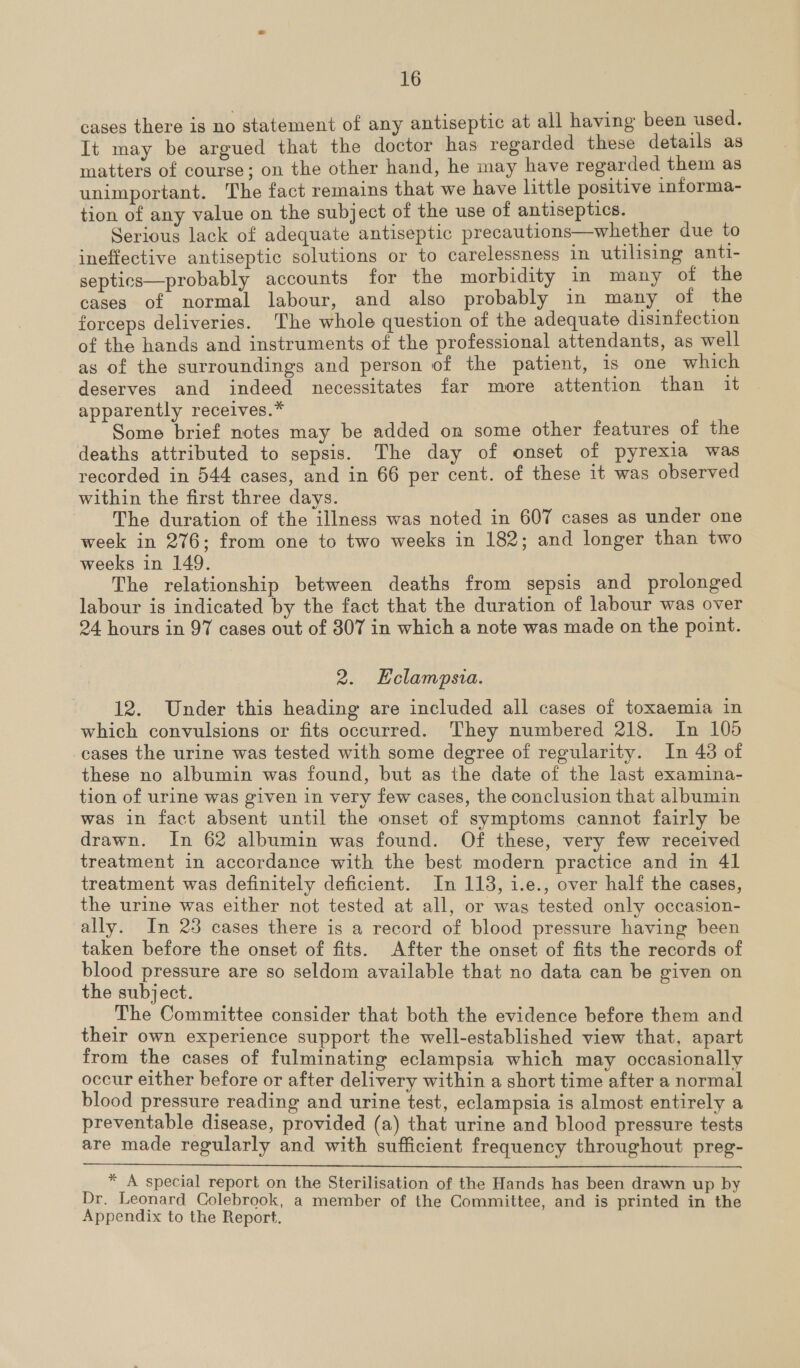 cases there is no statement of any antiseptic at all having been used. It may be argued that the doctor has regarded these details as matters of course; on the other hand, he may have regarded them as unimportant. The fact remains that we have little positive informa- tion of any value on the subject of the use of antiseptics. Serious lack of adequate antiseptic precautions—whether due to ineffective antiseptic solutions or to carelessness in utilising anti- septics—probably accounts for the morbidity in many of the cases of normal labour, and also probably in many of the forceps deliveries. The whole question of the adequate disinfection of the hands and instruments of the professional attendants, as well as of the surroundings and person of the patient, is one which deserves and indeed necessitates far more attention than it apparently receives.* Some brief notes may be added on some other features of the deaths attributed to sepsis. The day of onset of pyrexia was recorded in 544 cases, and in 66 per cent. of these it was observed within the first three days. The duration of the illness was noted in 607 cases as under one week in 276; from one to two weeks in 182; and longer than two weeks in 149. The relationship between deaths from sepsis and prolonged labour is indicated by the fact that the duration of labour was over 24 hours in 97 cases out of 307 in which a note was made on the point. 2. LEclampsia. 12. Under this heading are included all cases of toxaemia in which convulsions or fits occurred. They numbered 218. In 105 cases the urine was tested with some degree of regularity. In 43 of these no albumin was found, but as the date of the last examina- tion of urine was given in very few cases, the conclusion that albumin was in fact absent until the onset of symptoms cannot fairly be drawn. In 62 albumin was found. Of these, very few received treatment in accordance with the best modern practice and in 41 treatment was definitely deficient. In 113, 1.e., over half the cases, the urine was either not tested at all, or was tested only occasion- ally. In 23 cases there is a record of blood pressure having been taken before the onset of fits. After the onset of fits the records of blood pressure are so seldom available that no data can be given on the subject. The Committee consider that both the evidence before them and their own experience support the well-established view that, apart from the cases of fulminating eclampsia which may occasionally occur either before or after delivery within a short time after a normal blood pressure reading and urine test, eclampsia is almost entirely a preventable disease, provided (a) that urine and blood pressure tests are made regularly and with sufficient frequency throughout preg-  * A special report on the Sterilisation of the Hands has been drawn up by Dr. Leonard Colebrook, a member of the Committee, and is printed in the Appendix to the Report.