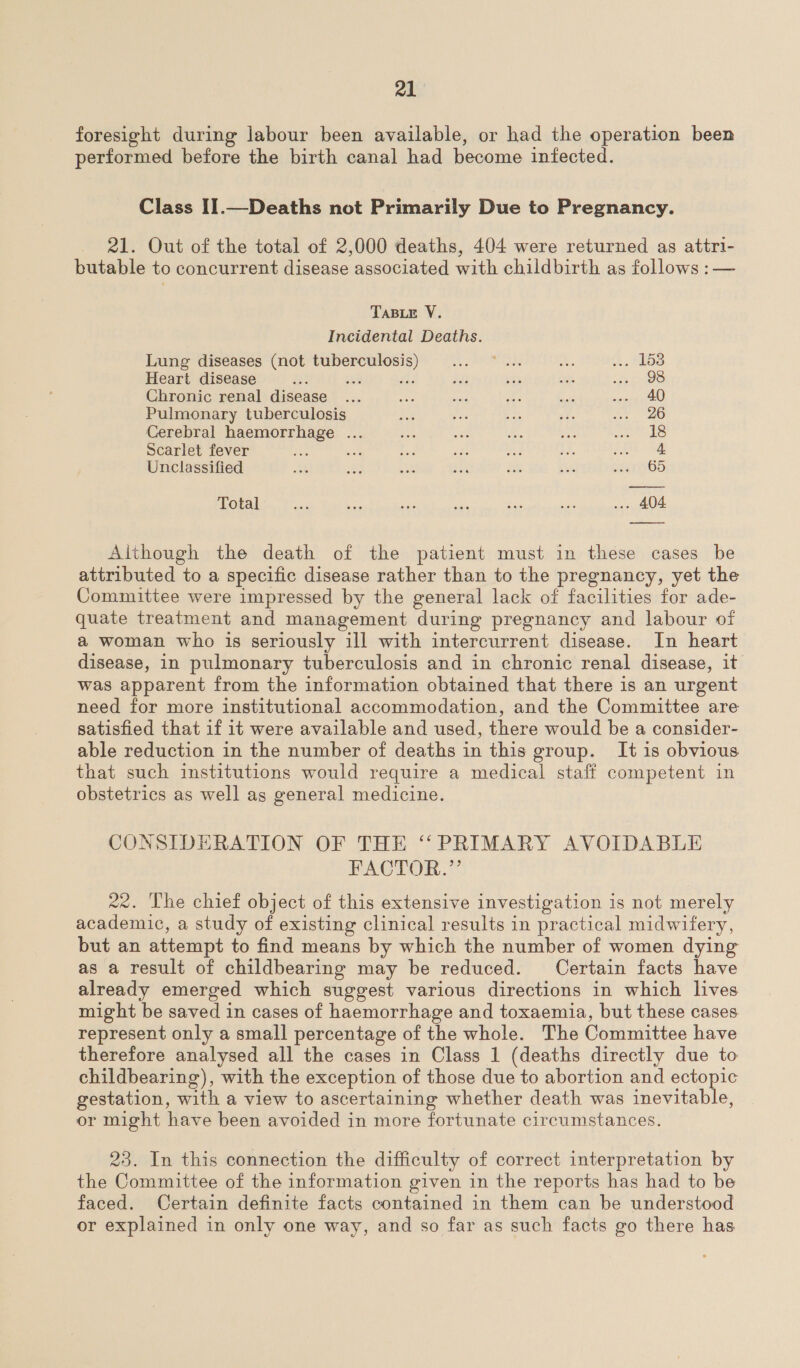 foresight during labour been available, or had the operation been performed before the birth canal had become infected. Class II.—Deaths not Primarily Due to Pregnancy. 21. Out of the total of 2,000 deaths, 404 were returned as attri- butable to concurrent disease associated with childbirth as follows :— TABLE V. Incidental Deaths. Lung diseases (not tuberculosis yc oe OAS 2. A. be Heart disease R? 44 a: als .% fee ere Chronic renal disease ... not sie Ag ot eee Pulmonary tuberculosis ee Spe $i ay aa, Cerebral haemorrhage ... a a i. ny Se ks Scarlet fever see oe Bait ie oe a A 3a Unclassified BS: ‘ma we she Ee a ey wGD Total ead ee er ae is ee ... 404 Although the death of the patient must in these cases be attributed to a specific disease rather than to the pregnancy, yet the Committee were impressed by the general lack of facilities for ade- quate treatment and management during pregnancy and labour of a woman who is seriously ill with intercurrent disease. In heart disease, in pulmonary tuberculosis and in chronic renal disease, it was apparent from the information obtained that there is an urgent need for more institutional accommodation, and the Committee are satisfied that if it were available and used, there would be a consider- able reduction in the number of deaths in this group. It is obvious that such institutions would require a medical staff competent in obstetrics as well as general medicine. CONSIDERATION OF THE ‘PRIMARY AVOIDABLE FACTOR.” 22. The chief object of this extensive investigation is not merely academic, a study of existing clinical results in practical midwifery, but an attempt to find means by which the number of women dying as a result of childbearing may be reduced. Certain facts have already emerged which suggest various directions in which lives might be saved in cases of haemorrhage and toxaemia, but these cases. represent only a small percentage of the whole. The Committee have therefore analysed all the cases in Class 1 (deaths directly due to childbearing), with the exception of those due to abortion and ectopic gestation, with a view to ascertaining whether death was inevitable, or might have been avoided in more fortunate circumstances. 23. In this connection the difficulty of correct interpretation by the Committee of the information given in the reports has had to be faced. Certain definite facts contained in them can be understood or explained in only one way, and so far as such facts go there has