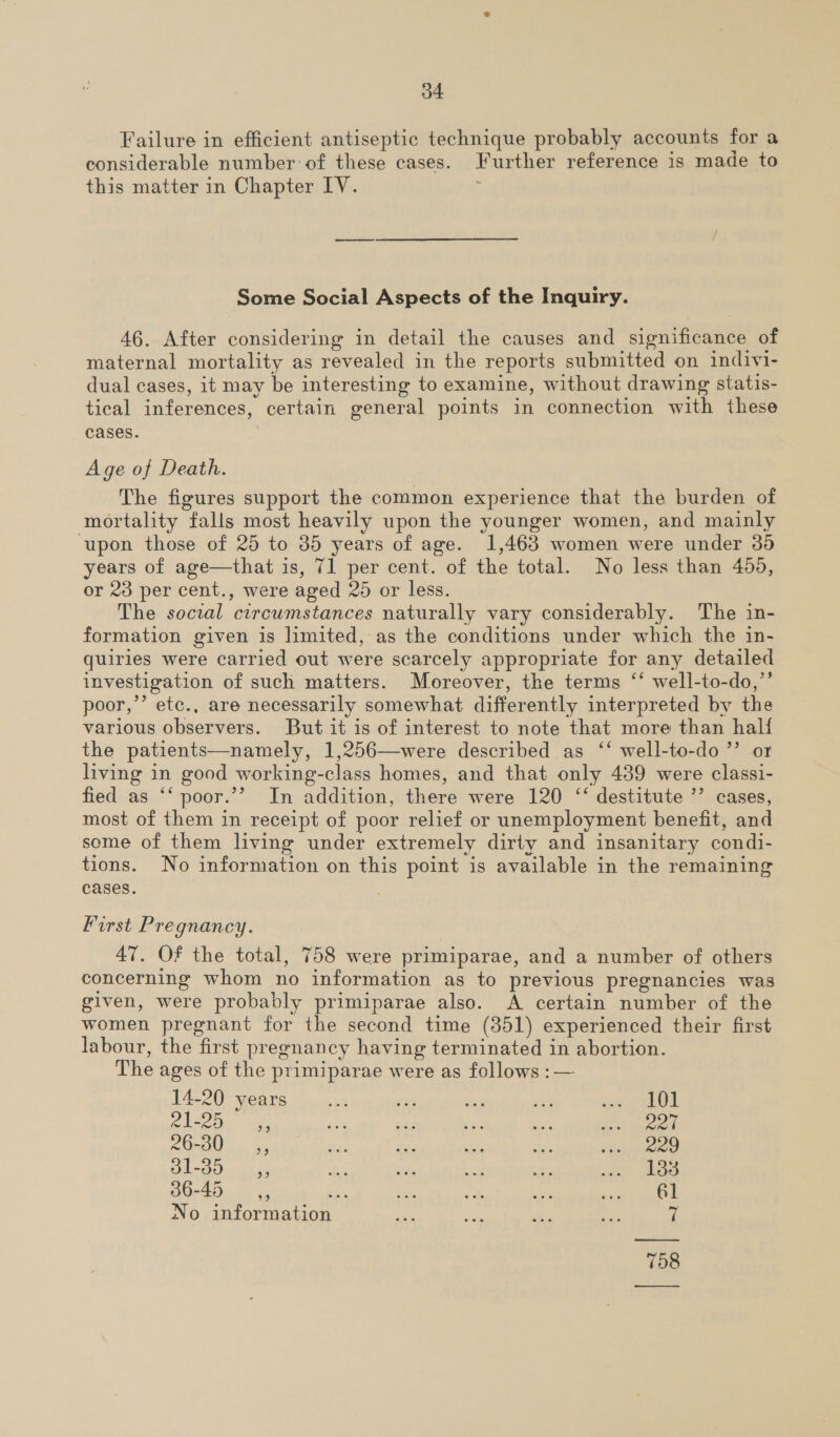 o4 Failure in efficient antiseptic technique probably accounts for a considerable number of these cases. Further reference is made to this matter in Chapter IV. Some Social Aspects of the Inquiry. 46. After considering in detail the causes and significance of maternal mortality as revealed in the reports submitted on indivi- dual cases, it may be interesting to examine, without drawing statis- tical inferences, certain general points in connection with these cases. A ge of Death. The figures support the common experience that the burden of mortality falls most heavily upon the younger women, and mainly upon those of 25 to 35 years of age. 1,463 women were under 30 years of age—that is, 71 per cent. of the total. No less than 450, or 23 per cent., were aged 25 or less. The social circumstances naturally vary considerably. The in- formation given is limited, as the conditions under which the in- quiries were carried out were scarcely appropriate for any detailed investigation of such matters. Moreover, the terms ‘‘ well-to-do,’’ poor,’’ etc., are necessarily somewhat differently interpreted by the various observers. But it is of interest to note that more than half the patients—namely, 1,256—were described as ‘‘ well-to-do ’”’ or living in good working-class homes, and that only 439 were classi- fied as ‘‘ poor.’’ In addition, there were 120 ‘‘ destitute ’”’ cases, most of them in receipt of poor relief or unemployment benefit, and some of them living under extremely dirty and insanitary condi- tions. No information on this point is available in the remaining cases. First Pregnancy. 47. Of the total, 758 were primiparae, and a number of others concerning whom no information as to previous pregnancies was given, were probably primiparae also. A certain number of the women pregnant for the second time (351) experienced their first labour, the first pregnancy having terminated in abortion. The ages of the primiparae were as follows :— 14-20 years ae at das ae oe eek ek cleco, Abe wie ot me wh a aed, 26-30 __s,, as me Ey hae age | DL OO). 535 fas = aa Be aor ees 36-45 —,, Shs ee vt ide yueek Ak No information ae ne &lt; ae fs  798 ——_—__—