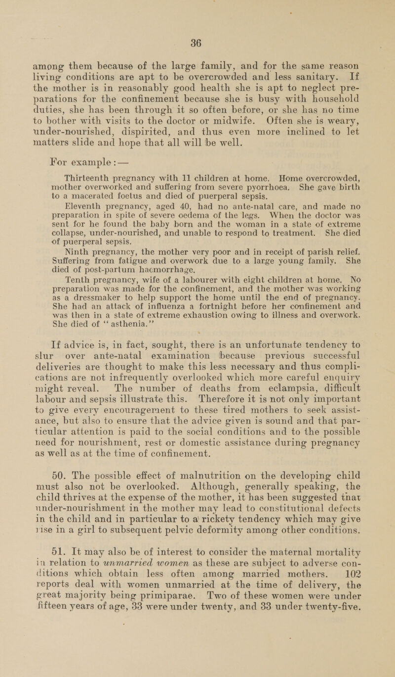 among them because of the large family, and for the same reason living conditions are apt to be overcrowded and less sanitary. If the mother is in reasonably good health she is apt to neglect pre- parations for the confinement because she is busy with household duties, she has been through it so often before, or she has no time to bother with visits to the doctor or midwife. Often she is weary, under-nourished, dispirited, and thus even more inclined to let matters slide and hope that all will be well. For example :— Thirteenth pregnancy with 11 children at home. Home overcrowded, mother overworked and suffering from severe pyorrhoea. She gave birth to a macerated foetus and died of puerperal sepsis. Eleventh pregnancy, aged 40, had no ante-natal care, and made no preparation in spite of severe oedema of the legs. When the doctor was sent for he found the baby born and the woman in a state of extreme collapse, under-nourished, and unable to respond to treatment. She died of puerperal sepsis. Ninth pregnancy, the mother very poor and in receipt of parish relief. Suffering from fatigue and overwork due to a large young family. She died of post-partum haemorrhage, Tenth pregnancy, wife of a labourer with eight children at home. No preparation was made for the confinement, and the mother was working as a dressmaker to help support the home until the end of pregnancy. She had an attack of influenza a fortnight before her confinement and was then in a state of extreme exhaustion owing to illness and overwork. She died of ‘‘ asthenia.”’ If advice is, in fact, sought, there is an unfortunute tendency to slur over ante-natal examination [because previous successful deliveries are thought to make this less necessary and thus compli- cations are not infrequently overlooked which more careful enquiry might reveal. The number of deaths from eclampsia, difficult labour and sepsis illustrate this. Therefore it is not only important to give every encouragement to these tired mothers to seek assist- ance, but also to ensure that the advice given is sound and that par- | ticular attention is paid to the social conditions and to the possible need for nourishment, rest or domestic assistance during pregnancy as well as at the time of confinement. 50. The possible effect of malnutrition on the developing child must also not be overlooked. Although, generally speaking, the child thrives at the expense of the mother, it has been suggested that under-nourishment in the mother may lead to constitutional defects in the child and in particular to a rickety tendency which may give rise in a girl to subsequent pelvic deformity among other conditions. d1. It may also be of interest to consider the maternal mortality in relation to unmarried women as these are subject to adverse con- ditions which obtain less often among married mothers. 102 reports deal with women unmarried at the time of delivery, the great majority being primiparae. Two of these women were under fifteen years of age, 33 were under twenty, and 33 under twenty-five.