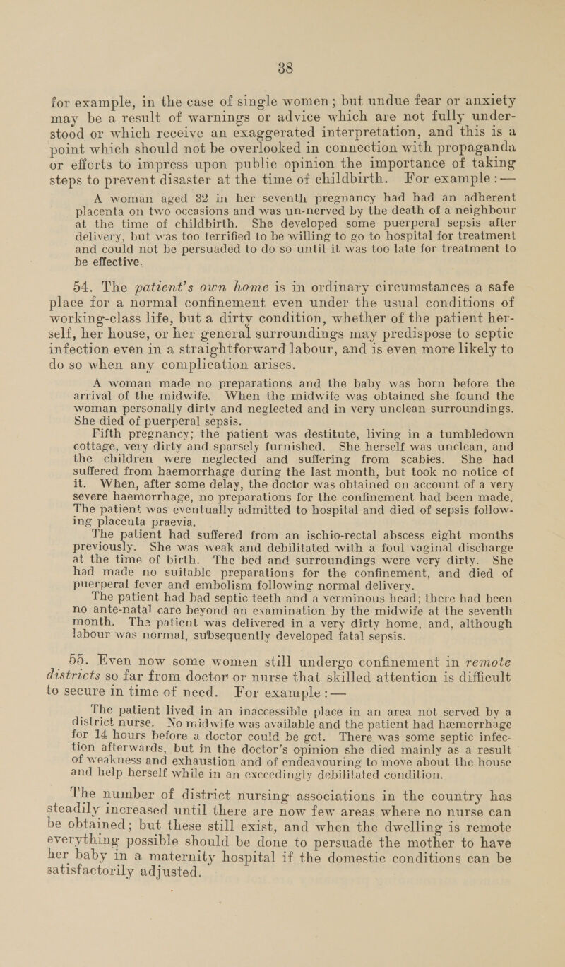 for example, in the case of single women; but undue fear or anxiety may be a result of warnings or advice which are not fully under- stood or which receive an exaggerated interpretation, and this is a point which should not be overlooked in connection with propaganda or efforts to impress upon public opinion the importance of taking steps to prevent disaster at the time of childbirth. For example :— A woman aged 82 in her seventh pregnancy had had an adherent placenta on two occasions and was un-nerved by the death of a neighbour at the time of childbirth. She developed some puerperal sepsis after delivery, but was too terrified to be willing to go to hospital for treatment and could not be persuaded to do so until it was too late for treatment to be effective. 54. The patient’s own home is in ordinary circumstances a safe place for a normal confinement even under the usual conditions of working-class life, but a dirty condition, whether of the patient her- self, her house, or her general surroundings may predispose to septic infection even in a straightforward labour, and is even more likely to do so when any complication arises. A woman made no preparations and the baby was born before the arrival of the midwife. When the midwife was obtained she found the woman personally dirty and neglected and in very unclean surroundings. She died of puerperal sepsis. Fifth pregnancy; the patient was destitute, living in a tumbledown cottage, very dirty and sparsely furnished. She herself was unclean, and the children were neglected and suffering from scabies. She had suffered from haemorrhage during the last month, but took no notice of it. When, after some delay, the doctor was obtained on account of a very severe haemorrhage, no preparations for the confinement had been made. The patient was eventually admitted to hospital and died of sepsis follow- ing placenta praevia. The patient had suffered from an ischio-rectal abscess eight months previously. She was weak and debilitated with a foul vaginal discharge at the time of birth. The bed and surroundings were very dirty. She had made no suitable preparations for the confinement, and died of puerperal fever and embolism following normal delivery. The patient had bad septic teeth and a verminous head; there had been no ante-natal care beyond an examination by the midwife at the seventh month. The patient was delivered in a very dirty home, and, although labour was normal, subsequently developed fatal sepsis. _ 9095. Even now some women still undergo confinement in remote districts so far from doctor or nurse that skilled attention is difficult to secure in time of need. For example :— _ The patient lived in an inaccessible place in an area not served by a district nurse. No midwife was available and the patient had hemorrhage for 14 hours before a doctor could be got. There was some septic infec- tion afterwards, but in the doctor’s opinion she died mainly as a result of weakness and exhaustion and of endeavouring to move about the house and help herself while in an exceedingly debilitated condition. The number of district nursing associations in the country has steadily increased until there are now few areas where no nurse can be obtained ; but these still exist, and when the dwelling is remote everything possible should be done to persuade the mother to have her baby in a maternity hospital if the domestic conditions can be satisfactorily adjusted.