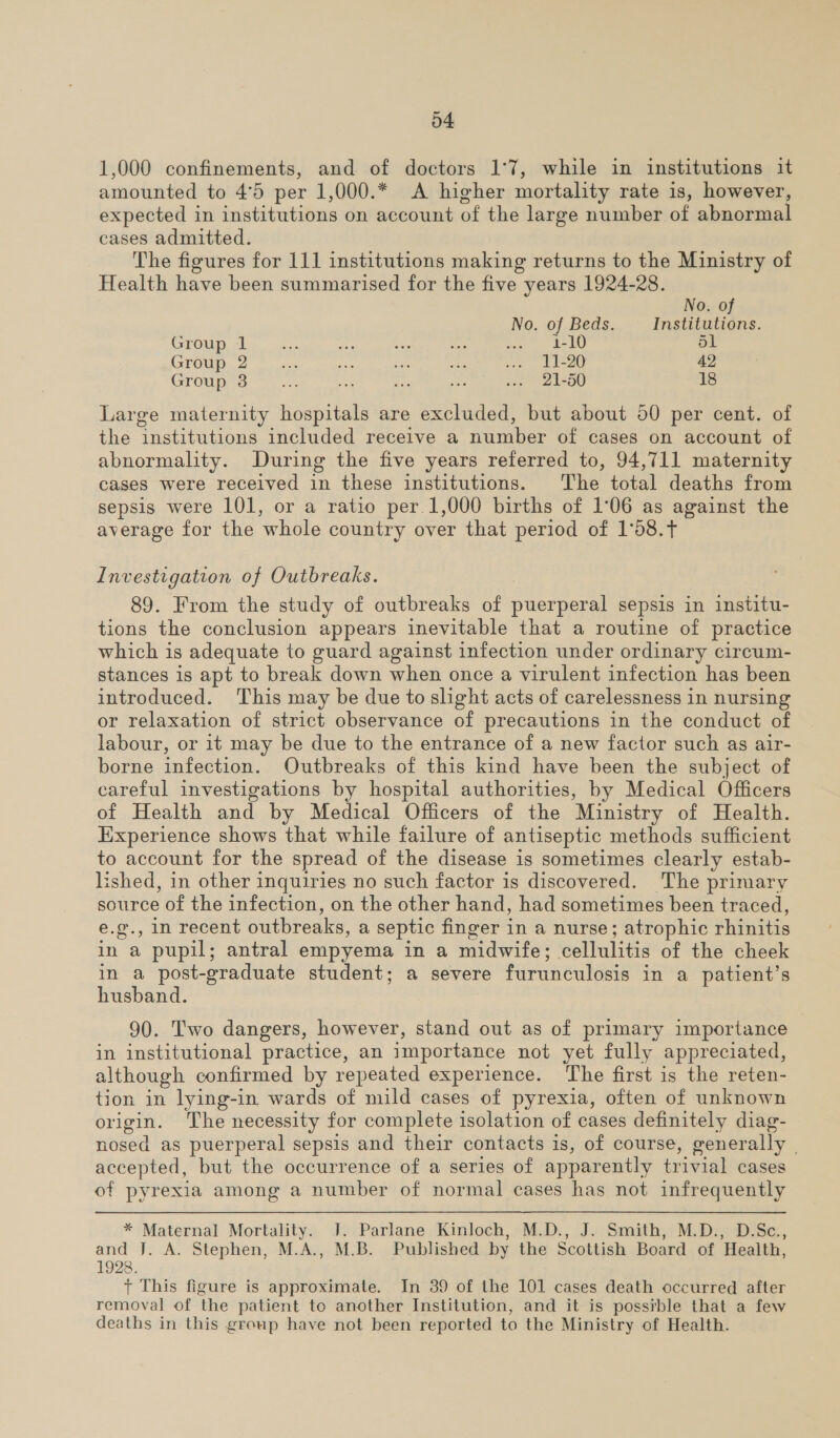 1,000 confinements, and of doctors 1°7, while in institutions it amounted to 4°5 per 1,000.* A higher mortality rate is, however, expected in institutions on account of the large number of abnormal cases admitted. The figures for 111 institutions making returns to the Ministry of Health have been summarised for the five years 1924-28. No. of No. of Beds. Institutions. CFEFOUD che ea. lie ae vine ae ee a, 51 Group 2... at ssi bi ..» 11-20 42 Group 3 ae ee ae see ion 2 L50 18 Large maternity hospitals are excluded, but about 50 per cent. of the institutions included receive a number of cases on account of abnormality. During the five years referred to, 94,711 maternity cases were received in these institutions. The total deaths from sepsis were 101, or a ratio per.1,000 births of 1°06 as against the average for the whole country over that period of 1°58.t Investigation of Outbreaks. 89. From the study of outbreaks of puerperal sepsis in institu- tions the conclusion appears inevitable that a routine of practice which is adequate to guard against infection under ordinary circum- stances is apt to break down when once a virulent infection has been introduced. This may be due to slight acts of carelessness in nursing or relaxation of strict observance of precautions in the conduct of labour, or it may be due to the entrance of a new factor such as air- borne infection. Outbreaks of this kind have been the subject of careful investigations by hospital authorities, by Medical Officers of Health and by Medical Officers of the Ministry of Health. Experience shows that while failure of antiseptic methods sufficient to account for the spread of the disease is sometimes clearly estab- lished, in other inquiries no such factor is discovered. The primary source of the infection, on the other hand, had sometimes been traced, e.g@., in recent outbreaks, a septic finger in a nurse; atrophic rhinitis in a pupil; antral empyema in a midwife; cellulitis of the cheek in a post-graduate student; a severe furunculosis in a patient’s husband. 90. Two dangers, however, stand out as of primary importance in institutional practice, an importance not yet fully appreciated, although confirmed by repeated experience. The first is the reten- tion in lying-in wards of mild cases of pyrexia, often of unknown origin. The necessity for complete isolation of cases definitely diag- nosed as puerperal sepsis and their contacts is, of course, generally | accepted, but the occurrence of a series of apparently trivial cases of pyrexia among a number of normal cases has not infrequently * Maternal Mortality. J. Parlane Kinloch, M.D., J. Smith, M.D., D.Sc., and J. A. Stephen, M.A., M.B. Published by the Scottish Board of Health, 1928. + This figure is approximate. In 39 of the 101 cases death occurred after removal of the patient to another Institution, and it is possible that a few deaths in this group have not been reported to the Ministry of Health.