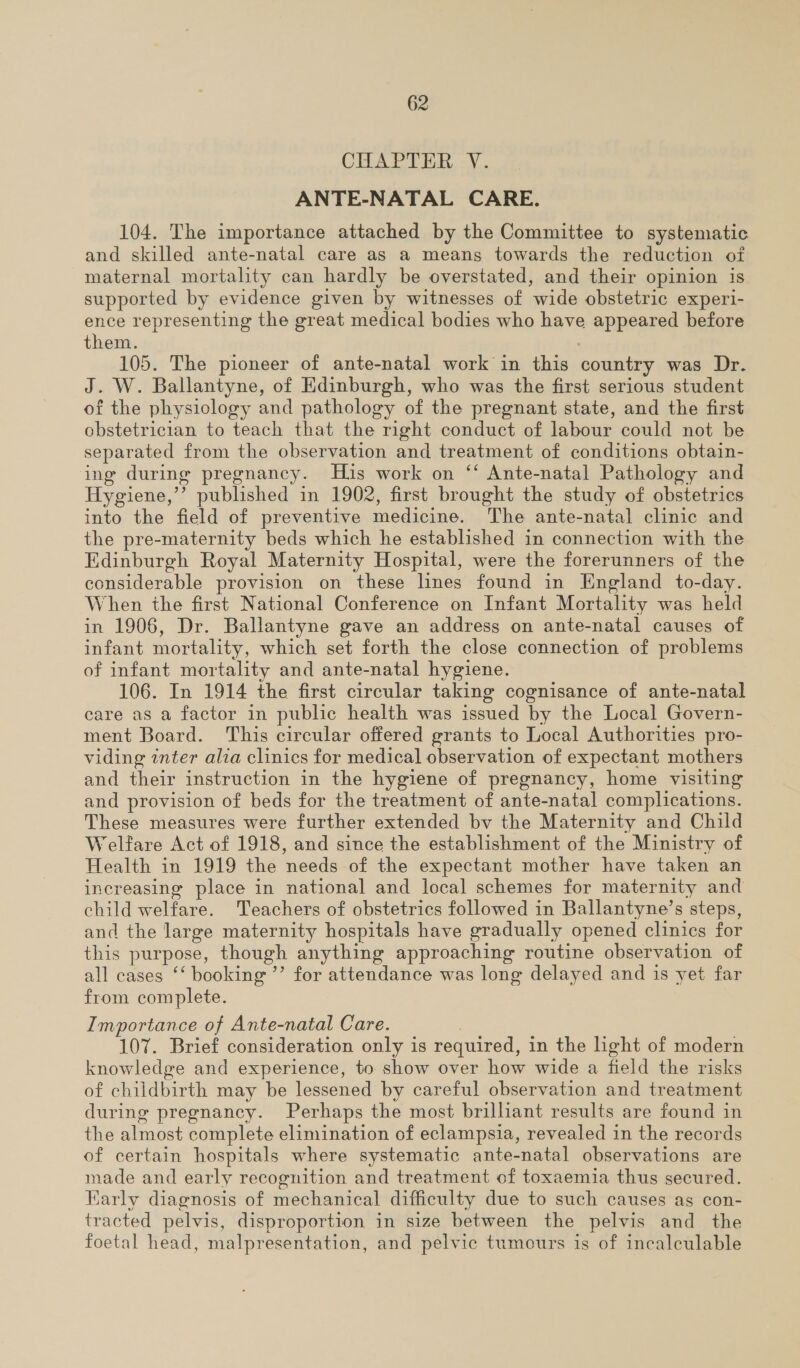 CHAPTER V. ANTE-NATAL CARE. 104. The importance attached by the Committee to systematic and skilled ante-natal care as a means towards the reduction of maternal mortality can hardly be overstated, and their opinion is supported by evidence given by witnesses of wide obstetric experi- ence representing the great medical bodies who have appeared before them. 105. The pioneer of ante-natal work in this country was Dr. J. W. Ballantyne, of Edinburgh, who was the first serious student of the physiology and pathology of the pregnant state, and the first obstetrician to teach that the right conduct of labour could not be separated from the observation and treatment of conditions obtain- ing during pregnancy. His work on ‘‘ Ante-natal Pathology and Hygiene,”’ published in 1902, first brought the study of obstetrics into the field of preventive medicine. The ante-natal clinic and the pre-maternity beds which he established in connection with the Edinburgh Royal Maternity Hospital, were the forerunners of the considerable provision on these lines found in England to-day. When the first National Conference on Infant Mortality was held in 1906, Dr. Ballantyne gave an address on ante-natal causes of infant mortality, which set forth the close connection of problems of infant mortality and ante-natal hygiene. 106. In 1914 the first circular taking cognisance of ante-natal care as a factor in public health was issued by the Local Govern- ment Board. This circular offered grants to Local Authorities pro- viding inter alia clinics for medical observation of expectant mothers and their instruction in the hygiene of pregnancy, home visiting and provision of beds for the treatment of ante-natal complications. These measures were further extended bv the Maternity and Child Welfare Act of 1918, and since the establishment of the Ministry of Health in 1919 the needs of the expectant mother have taken an increasing place in national and local schemes for maternity and child welfare. Teachers of obstetrics followed in Ballantyne’s steps, and the large maternity hospitals have gradually opened clinics for this purpose, though anything approaching routine observation of all cases ‘‘ booking ’’ for attendance was long delayed and is yet far from complete. Importance of Ante-natal Care. | 107. Brief consideration only is required, in the light of modern knowledge and experience, to show over how wide a field the risks of childbirth may be lessened by careful observation and treatment during pregnancy. Perhaps the most brilliant results are found in the almost complete elimination of eclampsia, revealed in the records of certain hospitals where systematic ante-natal observations are made and early recognition and treatment of toxaemia thus secured. Karly diagnosis of mechanical difficulty due to such causes as con- tracted pelvis, disproportion in size between the pelvis and the foetal head, malpresentation, and pelvic tumours is of incalculable