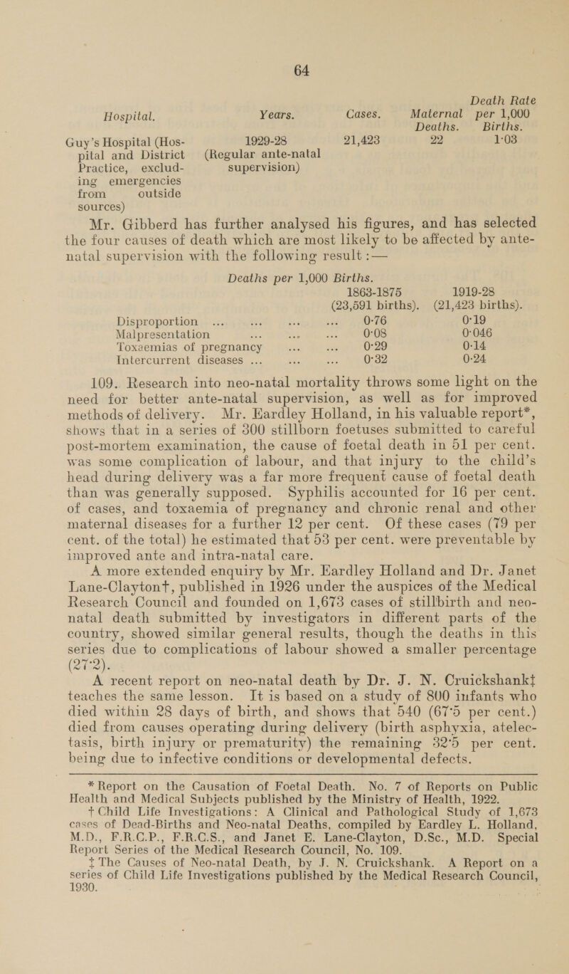 Death Rate Hospital. Years. Cases. Maternal per 1,000 Deaths. Births. Guy’s Hospital (Hos- 1929-28 21,423 22 1:03 pital and District (Regular ante-natal Practice, exclud- supervision) ing emergencies from outside sources) Mr. Gibberd has further analysed his figures, and has selected the four causes of death which are most likely to be affected by ante- natal supervision with the following result :— Deaths per 1,000 Births. 1863-1875 1919-28 (23,591 births). (21,423 births). Disproportion ... as ob at 0-76 0°19 Malpresentation - nl ay 0-08 0:046 Toxaemias of pregnancy site sat 0-29 0-14 Intercurrent diseases ... tie ais 0-32 0-24 109. Research into neo-natal mortality throws some light on the need for better ante-natal supervision, as well as for improved methods of delivery. Mr. Hardley Holland, in his valuable report*, shows that in a series of 300 stillborn foetuses submitted to careful post-mortem examination, the cause of foetal death in 51 per cent. was some complication of labour, and that injury to the child’s head during delivery was a far more frequent cause of foetal death than was generally supposed. Syphilis accounted for 16 per cent. of cases, and toxaemia of pregnancy and chronic renal and other maternal diseases for a further 12 per cent. Of these cases (79 per cent. of the total) he estimated that 53 per cent. were preventable by umproved ante and intra-natal care. A more extended enquiry by Mr. Eardley Holland and Dr. Janet Tane-Claytont, published in 1926 under the auspices of the Medical Research Council and founded on 1,673 cases of stillbirth and neo- natal death submitted by investigators in different parts of the country, showed similar general results, though the deaths in this series due to complications of labour showed a smaller percentage Disa) A recent report on neo-natal death by Dr. J. N. Cruickshankt teaches the same lesson. It is based on a study of 800 infants who died within 28 days of birth, and shows that 540 (67°5 per cent.) died from causes operating duri ing delivery (birth asphyxia, atelec- tasis, birth injury or prematurity) the remaining 32°50 per cent. being due to infective conditions or developmental defects. * Report on the Causation of Foetal Death. No. 7 of Reports on Public Health and Medical Subjects published by the Ministry of Health, 1922. + Child Life Investigations: A Clinical and Pathological Study of 1,673 cases of Dead-Births and Neo-natal Deaths, compiled by Eardley L. Holland, M.D., F.R.C.P., F.R.C.S., and Janet E. Lane-Clayton, D.Sc., M.D. Special Report Series of the Medical Research Council, No. 109. t The Causes of Neo-natal Death, by J. N. Cruickshank. A Report on a series of Child Life Investigations published by the Medical Research Eounel,