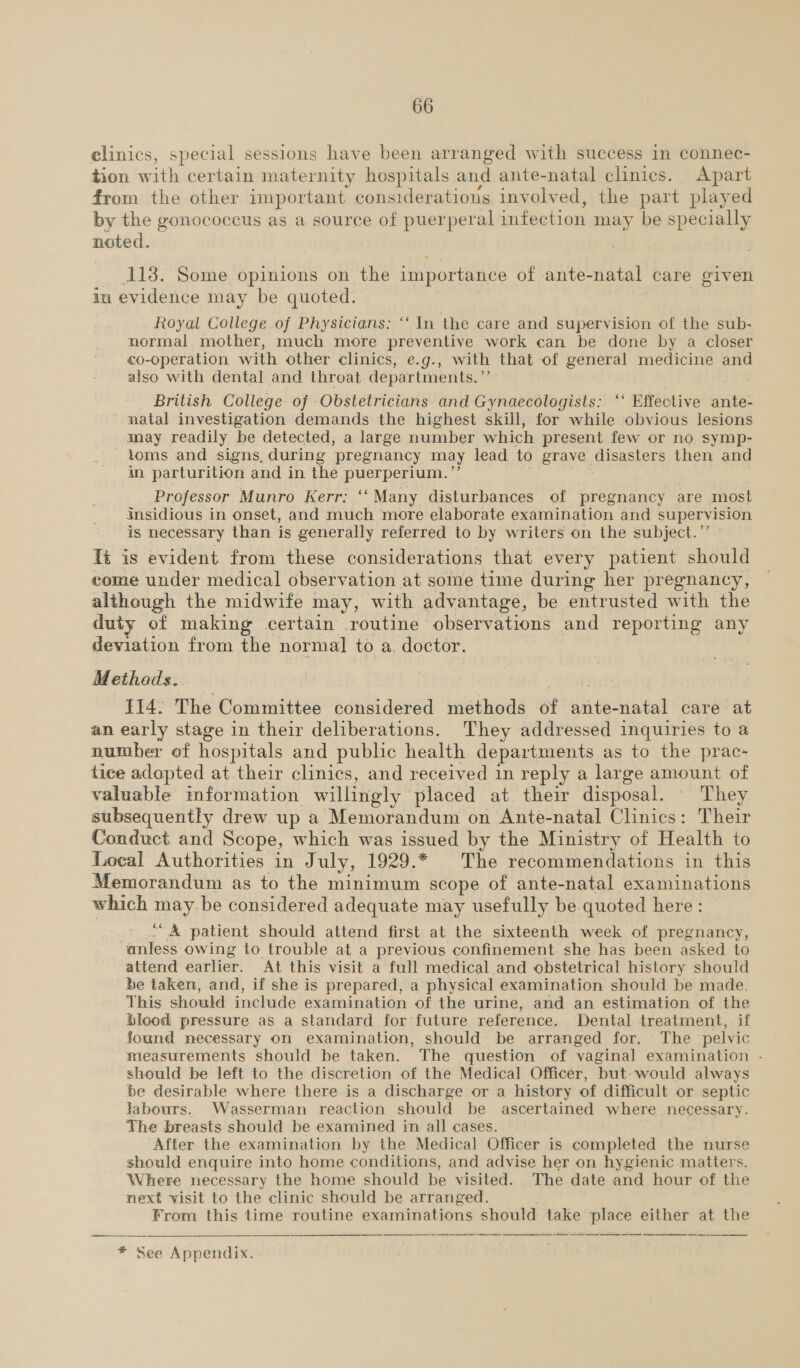 clinics, special sessions have been arranged with success in connec- tion with certain maternity hospitals and ante-natal clinics. Apart from the other important considerations involved, the part played by the gonococcus as a source of puerperal infection may be specially noted. 113. Some opinions on the importance of ante-natal care given in evidence may be quoted. Royal College of Physicians: ‘‘ In the care and supervision of the sub- normal mother, much more preventive work can be done by a closer €0-operation with other clinics, e.g., with that of general medicine and also with dental and throat departments. ”’ British College of Obstetricians and Gynaecologists: ‘‘ Effective ante- natal investigation demands the highest skill, for while obvious lesions may readily be detected, a large number which present few or no symp- toms and signs, during pregnancy may lead to grave disasters then and in parturition and in the puerperium. ’’ . ) Professor Munro Kerr: ‘‘Many disturbances of pregnancy are most gnsidious in onset, and much more elaborate examination and supervision is necessary than is generally referred to by writers on the subject.” Ts is evident from these considerations that every patient should come under medical observation at some time during her pregnancy, although the midwife may, with advantage, be entrusted with the duty of making certain routine observations and reporting any deviation from the normal to a. doctor. Methads. 114: The Committee considered methods of ante-natal care at an early stage in their deliberations. They addressed inquiries to a number of hospitals and public health departments as to the prac- tice adopted at their clinics, and received 1m reply a large amount of valuable information willingly placed at their disposal. They subsequently drew up a Memorandum on Ante-natal Clinics: Their Conduct and Scope, which was issued by the Ministry of Health to Local Authorities in July, 1929.* The recommendations in this Memorandum as to the minimum scope of ante-natal examinations which may.be considered adequate may usefully be quoted here : ““&amp; patient should attend first at the sixteenth week of pregnancy, anless owing to trouble at a previous confinement. she has been asked to attend earlier. At this visit a full medical and obstetrical history should be taken, and, if she is prepared, a physical examination should be made. This should include examination of the urine, and an estimation of the Blood pressure as a standard for future reference. Dental treatment, if found necessary on examination, should be arranged for. The pelvic measurements should be taken. The question of vaginal examination - should be left to the discretion of the Medical Officer, but- would always be desirable where there is a discharge or a history of difficult or septic labours. Wasserman reaction should be ascertained where necessary. The breasts should be examined in all cases. After the examination by the Medical Officer is completed the nurse should enquire into home conditions, and advise her on hygienic matters. Where necessary the home should be visited. The date and hour of the next visit to the clinic should be arranged. From this time routine examinations should take place either at the    * See Appendix.