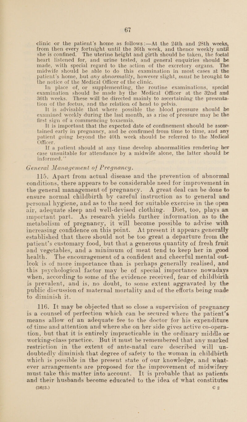 clinic or the patient’s home as follows:—At the 24th and 28th weeks, from then every fortnight until the 36th week, and thence weekly until she is confined. The uterine height and girth should be taken, the foetal heart listened for, and urine tested, and general enquiries should he made, with special regard to the action of the excretory organs. The midwife should be able to do this examination in most cases at the patient’s home, but any abnormality, however slight, must be brought te the notice of the Medical Officer of the clinic. In place of, or supplementing, the routine examinations, special examination should be made by the Medical Officer at the 32nd and 3S6th weeks. These will 'be directed mainly to ascertaining the presenta- tion of the foetus, and the relation of head to pelvis. It is advisable that where possible the blood pressure should be examined weekly during the last month, as a rise of pressure may be the first sign of a commencing toxaemia. It is important that the expected date of confinement should be ascer- tained early in pregnancy, and be confirmed from time to time, and any patient going beyond the 40th week should be referred to the Medical Officer. If a patient should at any time develop abnormalities rendering her case unsuitable for attendance by a midwife alone, the latter should be informed.’’ General Management of Pregnancy. 115. Apart from actual disease and the prevention of abnormal conditions, there appears to be considerable need for improvement im the general management of pregnancy. A great deal can be done te ensure normal childbirth by careful instruction as to general and personal hygiene, and as to the need for suitable exercise in the open air, adequate sleep and well-devised clothing. Diet, too, plays an important part. As research yields further information as to the metabolism of pregnancy, it will become possible to advise with increasing confidence on this point. At present it appears generally established that there should not be too great a departure from the patient’s customary food, but that a generous quantity of fresh fruit and vegetables, and a minimum of meat tend to keep her in good health. The encouragement of a confident and cheerful mental out- look is of more importance than is perhaps generally realised, and this psychological factor may be of special importance nowadays when, according to some of the evidence received, fear of childbirth is prevalent, and is, no doubt, to some extent aggravated by the public discussion of maternal mortality and of the efforts being made to diminish it. 116. It may be objected that so close a supervision of pregnancy is a counsel of perfection which can be secured where the patient’s means allow of an adequate fee to the doctor for his expenditure of time and attention and where she on her side gives active co-opera- tion, but that it is entirely impracticable in the ordinary middle or working-class practice. Butit must be remembered that any marked restriction in the extent of ante-natal care described will un- doubtedly diminish that degree of safety to the woman in childbirth which is possible in the present state of our knowledge, and what- ever arrangements are proposed for the improvement of midwitery must take this matter into account. It is probable that as patients and their husbands become educated to the idea of what constitutes