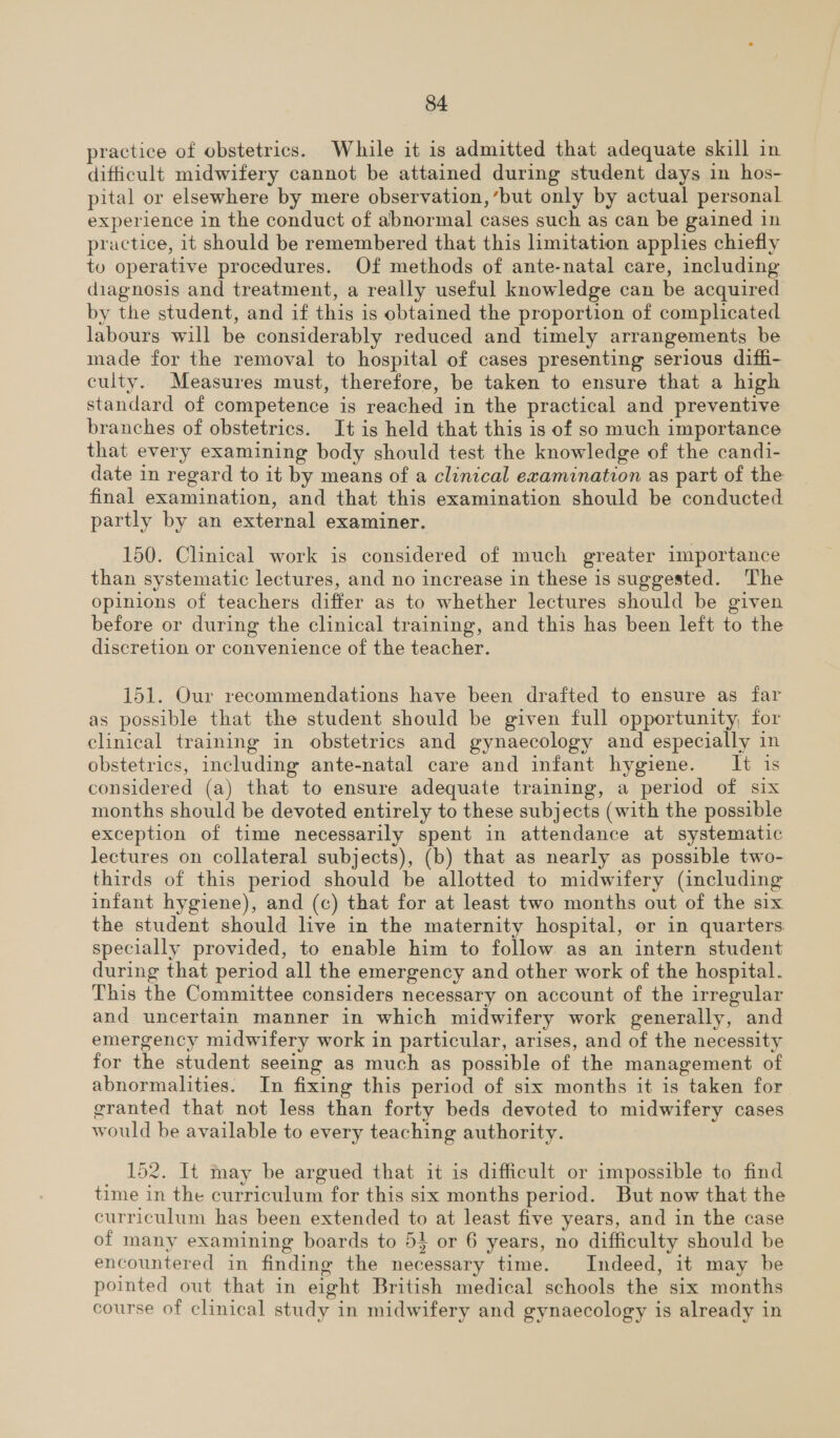 practice of obstetrics. Whuile it is admitted that adequate skill in difficult midwifery cannot be attained during student days in hos- pital or elsewhere by mere observation, ‘but only by actual personal experience in the conduct of abnormal cases such as can be gained in practice, it should be remembered that this limitation apphes chiefly to operative procedures. Of methods of ante-natal care, including diagnosis and treatment, a really useful knowledge can be acquired by the student, and if this is obtained the proportion of complicated labours will be considerably reduced and timely arrangements be made for the removal to hospital of cases presenting serious diffi- culty. Measures must, therefore, be taken to ensure that a high standard of competence is reached in the practical and preventive branches of obstetrics. It is held that this is of so much importance that every examining body should test the knowledge of the candi- date in regard to it by means of a clinical examination as part of the final examination, and that this examination should be conducted partly by an external examiner. 150. Clinical work is considered of much greater importance than systematic lectures, and no increase in these 1s suggested. The opinions of teachers differ as to whether lectures should be given before or during the clinical training, and this has been left to the discretion or convenience of the teacher. 151. Our recommendations have been drafted to ensure as far as possible that the student should be given full opportunity, for clinical training in obstetrics and gynaecology and especially in obstetrics, including ante-natal care and infant hygiene. It is considered (a) that to ensure adequate training, a period of six months should be devoted entirely to these subjects (with the possible exception of time necessarily spent in attendance at systematic lectures on collateral subjects), (b) that as nearly as possible two- thirds of this period should be allotted to midwifery (including infant hygiene), and (c) that for at least two months out of the six the student should live in the maternity hospital, or in quarters specially provided, to enable him to follow as an intern student during that period all the emergency and other work of the hospital. This the Committee considers necessary on account of the irregular and uncertain manner in which midwifery work generally, and emergency midwifery work in particular, arises, and of the necessity for the student seeing as much as possible of the management of abnormalities. In fixing this period of six months it is taken for granted that not less than forty beds devoted to midwifery cases would be available to every teaching authority. 152. It may be argued that it is difficult or impossible to find time in the curriculum for this six months period. But now that the curriculum has been extended to at least five years, and in the case of many examining boards to 54 or 6 years, no difficulty should be encountered in finding the necessary time. Indeed, it may be pointed out that in eight British medical schools the six months course of clinical study in midwifery and gynaecology is already in