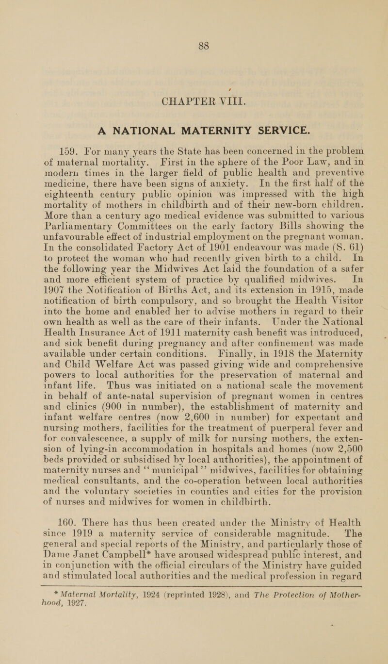 vA CHAPTER VIII. A NATIONAL MATERNITY SERVICE. 159. For many years the State has been concerned in the problem of maternal mortality. First in the sphere of the Poor Law, and in modern times in the larger field of public health and preventive medicine, there have been signs of anxiety. In the first half of the eighteenth century public opinion was impressed with the high mortality of mothers in childbirth and of their new-born children. More than a century ago medical evidence was submitted to various Parliamentary Committees on the early factory Bills showing the unfavourable effect of industrial employment on the pregnant woman. In the consolidated Factory Act of 1901 endeavour was made (8. 61) to protect the woman who had recently given birth to a child. In the following year the Midwives Act laid the foundation of a safer and more efficient system of practice by qualified midwives. In 1907 the Notification of Births Act, and its extension in 1915, made notification of birth compulsory, and so brought the Health Visitor into the home and enabled her to advise mothers in regard to their own health as well as the care of their infants. Under the National Health Insurance Act of 1911 maternity cash benefit was introduced, and sick benefit during pregnancy and after confinement was made available under certain conditions. Finally, in 1918 the Maternity and Child Welfare Act was passed giving wide and comprehensive powers to local authorities for the preservation of maternal and infant life. Thus was initiated on a national scale the movement in behalf of ante-natal supervision of pregnant women in centres and clinics (900 in number), the establishment of maternity and infant welfare centres (now 2,600 in number) for expectant and nursing mothers, facilities for the treatment of puerperal fever and for convalescence, a supply of milk for nursing mothers, the exten- sion of lying-in accommodation in hospitals and homes (now 2,500 beds provided or subsidised by local authorities), the appointment of maternity nurses and ‘‘ municipal’’ midwives, facilities for obtaining medical consultants, and the co-operation between local authorities and the voluntary societies in counties and cities for the provision of nurses and midwives for women in childbirth. 160. There has thus been created under the Ministry of Health since 1919 a maternity service of considerable magnitude. The general and special reports of the Ministry, and particularly those of Dame Janet Campbell* have aroused widespread public interest, and in conjunction with the official circulars of the Ministry have guided and stimulated local authorities and the medical profession in regard * Maternal Mortality, 1924 (reprinted 1928), and The Protection of Mother- hood, 1927.