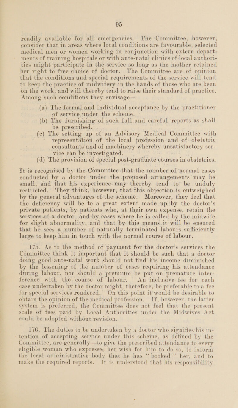 readily available for all emer gencies. The Committee, however, consider that in areas where local conditions are favourable, selected medical men or women working in conjunction with extern depart- ments of training hospitals or with ante-natal clinics of local author1- ties might participate in the service so long as the mother retained her right to free choice of doctor. The Committee are of opinion that the conditions and special requirements of the service will tend to keep the practice of midwifery in the hands of those who are keen on the work, and will thereby tend to raise their standard of practice. Among such conditions they envisage— (a) The formal and individual acceptance by the practitioner of service under the scheme. (b) The furnishing of such full and careful ‘reports as shall be prescribed. (c) The setting up of an Advisory Medical Committee with representation of the local profession and of obstetric _ consultants and of machinery eaeey Peer tery ser- vice can be investigated. (d) The provision of special post-g -graduate courses in obstetrics. {t is recognised by the Committee that the number sof normal cases conducted by a doctor under.the proposed arrangements may be small, and that his experience. may thereby tend to’ be unduly restricted. They think, however, that this objection is outweighed by the general advantages of the scheme. Moreover, they feel that the deficiency will be to a great extent made up by the doctor’s private patients, by patients who, at their own expense, retain the services of a doctor, and by cases where he is called by the midwife for slight abnormality, and that by this means it will be ensured that he sees a number of naturally terminated labours sufficiently large to keep him in touch with the normal course of labour. 175. As to the method of payment for the doctor’ s services the Committee think it important that it should be such that a doctor doing good ante-natal work should not find his income diminished by the lessening of the number of cases requiring his attendance during labour, nor should a prentium ‘be put on premature inter- ference with the course of labour. An inclusive fee for each case undertaken by the doctor might, therefore, be preferable to a fee for special services rendered. On this point it would be desirable to obtain the opinion of the medical profession. If, however, the latter system is preferred, the Committee does not feel that the present scale of fees paid by Local Authorities under the Midwives Act could be adopted without revision. 176. The duties to be undertaken by a doctor who signifies his in- tention of accepting service under this scheme, as defined by the Committee, are generally—to give the prescribed ‘attendance to every eligible woman who expresses her wish for him to do so, to inform the local administrative body that he has ‘‘ booked ’’ ios and to make the required reports. Jt is understood that his responsibility