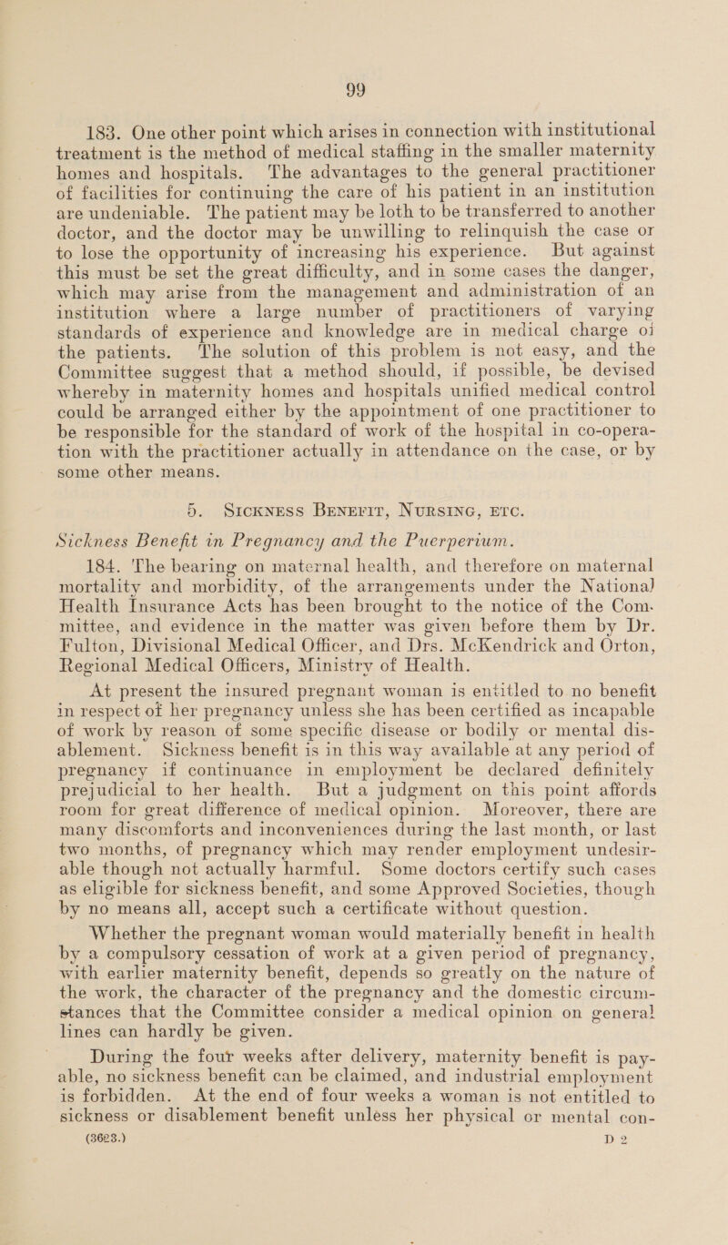 183. One other point which arises in connection with institutional treatment is the method of medical staffing in the smaller maternity homes and hospitals. The advantages to the general practitioner of facilities for continuing the care of his patient in an institution are undeniable. The patient may be loth to be transferred to another doctor, and the doctor may be unwilling to relinquish the case or to lose the opportunity of increasing his experience. But against this must be set the great difficulty, and in some cases the danger, which may arise from the management and administration of an institution where a large number of practitioners of varying standards of experience and knowledge are in medical charge 01 the patients. The solution of this problem is not easy, and the Committee suggest that a method should, if possible, be devised whereby in maternity homes and hospitals unified medical control could be arranged either by the appointment of one practitioner to be responsible for the standard of work of the hospital in co-opera- tion with the practitioner actually in attendance on the case, or by some other means. 5. Sickness BEeNErir, NURSING, ETC. Sickness Benefit in Pregnancy and the Puerperium. 184. The bearing on maternal health, and therefore on maternal mortality and morbidity, of the arrangements under the National Health Insurance Acts has been brought to the notice of the Com. mittee, and evidence in the matter was given before them by Dr. Fulton, Divisional Medical Officer, and Drs. McKendrick and Orton, Regional Medical Officers, Ministry of Health. At present the insured pregnant woman is entitled to no benefit in respect of her pregnancy unless she has been certified as incapable of work by reason of some specific disease or bodily or mental dis- ablement. Sickness benefit is in this way available at any period of pregnancy if continuance in employment be declared definitely prejudicial to her health. But a judgment on this point affords room for great difference of medical opinion. Moreover, there are many discomforts and inconveniences during the last month, or last two months, of pregnancy which may render employment undesir- able though not actually harmful. Some doctors certify such cases as eligible for sickness benefit, and some Approved Societies, though by no means all, accept such a certificate without question. Whether the pregnant woman would materially benefit in health by a compulsory cessation of work at a given period of pregnancy, with earlier maternity benefit, depends so greatly on the nature of the work, the character of the pregnancy and the domestic circum- stances that the Committee consider a medical opinion on genera} lines can hardly be given. During the four weeks after delivery, maternity benefit is pay- able, no sickness benefit can be claimed, and industrial employment is forbidden. At the end of four weeks a woman is not entitled to sickness or disablement benefit unless her physical or mental con- (3628.) D2 a