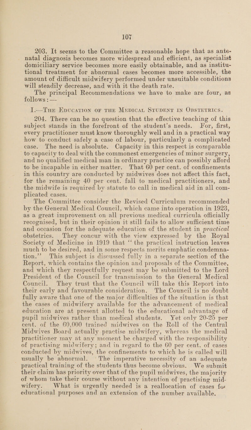 203. It seems to the Committee a reasonable hope that as ante- natal diagnosis becomes more widespread and efficient, as specialist domiciliary service becomes more easily obtainable, and as institu- tional treatment for abnormal cases becomes more accessible, the amount of difficult midwifery performed under unsuitable conditions will steadily decrease, and with it the death rate. The principal Recommendations we have to make are four, as follows : — I.—Tue Epucation oF THE MEDICAL STUDENT IN OBSTETRICS. 204. There can be no question that the effective teaching of this subject stands in the forefront of the student’s needs. Jor, first, every practitioner must know thoroughly well and in a practical way how to conduct safely a case of labour, particularly a complicated case. The need is absolute. Capacity in this respect is comparable to capacity to deal with the commonest emergencies of minor surgery, and no qualified medical man in ordinary practice can possibly afford to be incapable in either matter. That 60 per cent. of confinements in this country are conducted by midwives does not affect this fact, for the remaining 40 per cent. fall to medical practitioners, and the midwife is required by statute to call in medical aid in all com- plicated cases. The Committee consider the Revised Curriculum recommended by the General Medical Council, which came into operation in 1923, as a great improvement on all previous medical curricula officially recognised, but in their opinion it still fails to allow sufficient time and occasion for the adequate education of the student in practical obstetrics. They concur with the view expressed by the Royal Society of Medicine in 1919 that “‘ the practical instruction leaves much to be desired, and in some respects merits emphatic condemna- tion.”’ This subject is discussed fully in a separate section of the Report, which contains the opinion and proposals of the Committee, and which they respectfully request may be submitted to the Lord President of the Council for transmission to the General Medical Council. They trust that the Council will take this Report into their early and favourable consideration. The Council is no doubt fully aware that one of the major difficulties of the situation is that the cases of midwifery available for the advancement of medical education are at present allotted to the educational advantage of pupil midwives rather than medical students. Yet only 20-25 per cent. of the 60,000 trained midwives on the Roll of the Central Midwives Board actually practise midwifery, whereas the medical practitioner may at any moment be charged with the responsibility of practising midwifery; and in regard to the 60 per cent. of cases conducted by midwives, the confinements to which he is called will usually be abnormal. The imperative necessity of an adequate - practical training of the students thus become obvious. We submit their claim has priority over that of the pupil midwives, the majority of whom take their course without any intention of practising mid- wifery. What is urgently needed is a reallocation of cases fur educational purposes and an extension of the number available.