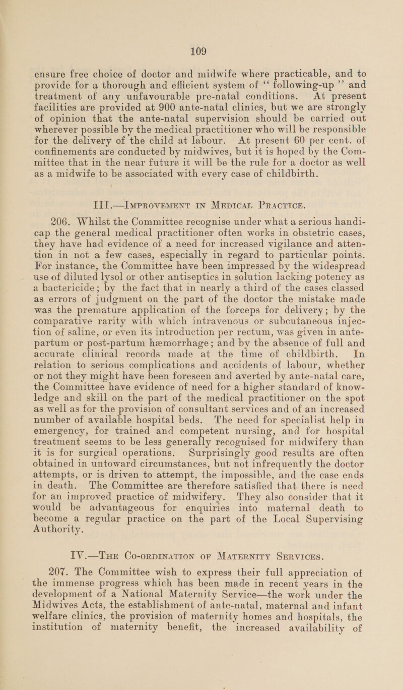 ensure free choice of doctor and midwife where practicable, and to provide for a thorough and efficient system of ‘* following-up ’’ and treatment of any unfavourable pre-natal conditions. At present facilities are provided at 900 ante-natal clinics, but we are strongly of opinion that the ante-natal supervision should be carried out wherever possible by the medical practitioner who will be responsible for the delivery of the child at labour. At present 60 per cent. of confinements are conducted by midwives, but it is hoped by the Com- mittee that in the near future it will be the rule for a doctor as well as a midwife to be associated with every case of childbirth. LII.—ImMPprRovEMENT IN MeEpIcAL PRACTICE. 206. Whilst the Committee recognise under what a serious handi- cap the general medical practitioner often works in obstetric cases, they have had evidence of a need for increased vigilance and atten- tion in not a few cases, especially in regard to particular points. For instance, the Committee have been impressed by the widespread use of diluted lysol or other antiseptics in solution lacking potency as a bactericide; by the fact that in nearly a third of the cases classed as errors of judgment on the part of the doctor the mistake made was the premature application of the forceps for delivery; by the comparative rarity with which intravenous or subcutaneous injec- tion of saline, or even its introduction per rectum, was given in ante- partum or post-partum hemorrhage; and by the absence of full and accurate clinical records made at the time of childbirth. In relation to serious complications and accidents of labour, whether or not they might have been foreseen and averted by ante-natal care, the Committee have evidence of need for a higher standard of know- ledge and skill on the part of the medical practitioner on the spot as well as for the provision of consultant services and of an increased number of available hospital beds. The need for specialist help in emergency, for trained and competent nursing, and for hospital treatment seems to be less generally recognised for midwifery than it is for surgical operations. Surprisingly good results are often obtained in untoward circumstances, but not infrequently the doctor attempts, or is driven to attempt, the impossible, and the case ends in death. The Committee are therefore satisfied that there is need for an improved practice of midwifery. They also consider that it would be advantageous for enquiries into maternal death to become a regular practice on the part of the Local Supervising Authority. [TV.—TueE Co-oRDINATION oF MATERNITY SERVICES. 207. The Committee wish to express their full appreciation of the immense progress which has been made in recent years in the development of a National Maternity Service—the work under the Midwives Acts, the establishment of ante-natal, maternal and infant welfare clinics, the provision of maternity homes and hospitals, the institution of maternity benefit, the increased availability of