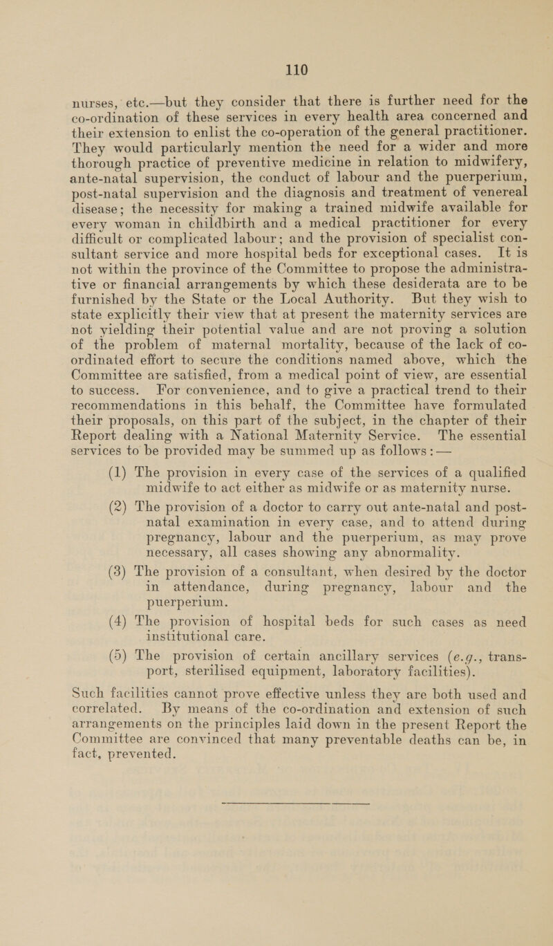 nurses, etc.—but they consider that there is further need for the co-ordination of these services in every health area concerned and their extension to enlist the co-operation of the general practitioner. They would particularly mention the need for a wider and more thorough practice of preventive medicine in relation to midwifery, ante-natal supervision, the conduct of labour and the puerperium, post-natal supervision and the diagnosis and treatment of venereal disease; the necessity for making a trained midwife available for every woman in childbirth and a medical practitioner for every difficult or complicated labour; and the provision of specialist con- sultant service and more hospital beds for exceptional cases. It is not within the province of the Committee to propose the administra- tive or financial arrangements by which these desiderata are to be furnished by the State or the Local Authority. But they wish to state explicitly their view that at present the maternity services are not yielding their potential value and are not proving a solution of the problem of maternal mortality, because of the lack of co- ordinated effort to secure the conditions named above, which the Committee are satisfied, from a medical point of view, are essential to success. For convenience, and to give a practical trend to their recommendations in this behalf, the Committee have formulated | their proposals, on this part of the subject, in the chapter of their Report dealing with a National Maternity Service. The essential services to be provided may be summed up as follows : — (1) The provision in every case of the services of a qualified midwife to act either as midwife or as maternity nurse. (2) The provision of a doctor to carry out ante-natal and post- natal examination in every case, and to attend during pregnancy, labour and the puerperium, as may prove necessary, all cases showing any abnormality. (3) The provision of a consultant, when desired by the doctor in attendance, during pregnancy, labour and _ the puerperium. (4) The provision of hospital beds for such cases as need institutional care. (5) The provision of certain ancillary services (e.g., trans- port, sterilised equipment, laboratory facilities). Such facilities cannot prove effective unless they are both used and correlated. By means of the co-ordination and extension of such arrangements on the principles laid down in the present Report the Committee are convinced that many preventable deaths can be, in fact, prevented.