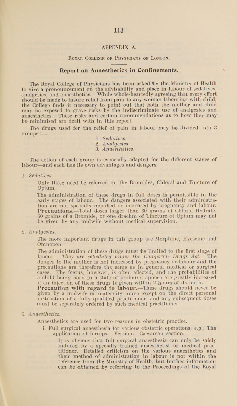 APPENDIX A. RoyaL COLLEGE oF PHysicians or LONDON,  Report on Anaesthetics in Confinements.  The Royal College of Physicians has been asked by the Ministry of Health to give a pronouncement on the advisability and place in labour of sedatives, analgesics, and anaesthetics. While whole-heartedly agreeing that every effort should ‘be made to insure relief from pain to any woman labouring with child, the College finds it necessary to point out that both the mother and child may be exposed to grave risks by the indiscriminate use of analgesics and anaesthetics. These risks and certain recommendations as to how they may be- minimised are dealt with in this report. The drugs used for the relief of pain in labour may be divided into 3 groups :— 1. Sedatives. 2. Analgesics. 3. Anaesthetics. The action of each group is especially adapted for the different stages of labour—and each has its own advantages and dangers. 1. Sedatives. Only three need be referred to, the Bromides, Chloral and Tincture of Opium. The administration of these drugs in full doses is permissible in the early stages of labour. The dangers associated with their administra- tion are not specially modified or increased by pregnancy and labour. Precautions.—Total doses larger than 30 grains of Chloral Hydrate, 60 grains of a Bromide, or one drachm of Tincture of Opivm may not be given by any midwife without medical supervision. 2, Analgesics. The more important drugs in this group are Morphine, Hyoscine and Omnopon. The administration of these drugs must 'be limited to the first stage of labour. They are scheduled under the Dangerous Drugs Act. The danger to the mother is not increased by pregnancy or labour and the precautions are therefore the same as in general medical or surgical cases. The foetus, however, is often affected, and the probabilities of a child being born in a state of profound apnoea are greatly increased if an injection of these drugs is given within 2 hours of its birth. Precaution with regard to labour.—These drugs should never be given by a midwife or maternity nurse except on the direct personal instruction of a fully qualified practitioner, and any subsequent doses must be separately ordered by such medical practitioner. 53. Anaesthetics. Anaesthetics are used for two reasons in obstetric practice. i. Full surgical anaesthesia for various obstetric operations, e.g., The application of forceps. Version. Caesarean section. It is obvious that full surgical anaesthesia can only be safely induced by a specially trained anaesthetist or medical prac- titioner. Detailed criticism on the various anaesthetics and their method of administration in labour is not within the reference from the Ministry of Health, but further information can be obtained by referring to the Proceedings of the Royal