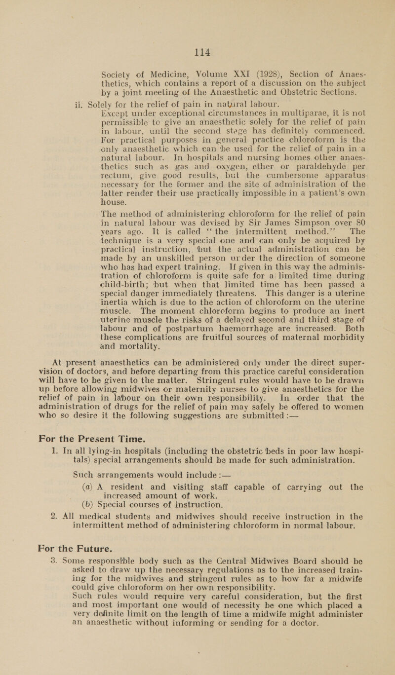 Society of Medicine, Volume XXI (1928), Section of Anaes- thetics, which contains a report of a discussion on the subject by a joint meeting of the Anaesthetic and Obstetric Sections. ii. Solely for the relief of pain in natural labour. xcept under exceptional circumstances in multiparae, it is not permissible te give an anaesthetic solely for the relief of pain in labour, until the second stege has definitely commenced. For practical purposes in general practice chloroform is the only anaesthetic which can ‘be used for the relief of pain inva natural labour. In hospitals and nursing homes other anaes- thetics such as gas and oxvgen, ether or paraldehyde per rectum, give good results, but the cumbersome apparatus necessary for the former and the site of administration of the latter render their use practically impossible in a patient’s own house. The method of administering chloroform for the relief of pain in natural labour was devised by Sir James Simpson over 80 years ago. It is called ‘‘the intermittent method.’’ The technique is a very special one and can only be acquired by practical instruction, ‘but the actual administration can be made by an unskilled person urder the direction of someone who has had expert training. If given in this way the adminis- tration of chloroform is quite safe for a limited time during child-birth; ‘but when that limited time has been passed a special danger immediately threatens. This danger is a uterine inertia which is due to the action of chloroform on the uterine muscle. The moment chloroform begins to produce an inert uterine muscle the risks of a delayed second and third stage of labour and of postpartum haemorrhage are increased. Both these complications are fruitful sources of maternal morbidity and mortality. At present anaesthetics can be administered only under the direct super- vision of doctors, and before departing from this practice careful consideration will have to be given to the matter. Stringent rules would have to be drawn up before allowing midwives or maternity nurses to give anaesthetics for the relief of pain in labour on their own responsibility. In order that the administration of drugs for the relief of pain may safely be offered to women who so desire it the following suggestions are submitted :— For the Present Time. 1. In all lying-in hospitals (including the obstetric ‘beds in poor law hospi- tals) special arrangements should be made for such administration. Such arrangements would include :— (a) A resident and visiting staff capable of carrying out the increased amount of work. (b) Special courses of instruction. 2. All medical students and midwives should receive instruction in the intermittent method of administering chloroform in normal labour. For the Future. 3. Some responsible body such as the Central Midwives Board should be asked to draw up the necessary regulations as to the increased train- ing for the midwives and stringent rules as to how far a midwife could give chloroform on her own responsibility. Such rules would require very careful consideration, but the first and most important one would of necessity be one which placed a very definite limit on the length of time a midwife might administer an anaesthetic without informing or sending for a doctor.