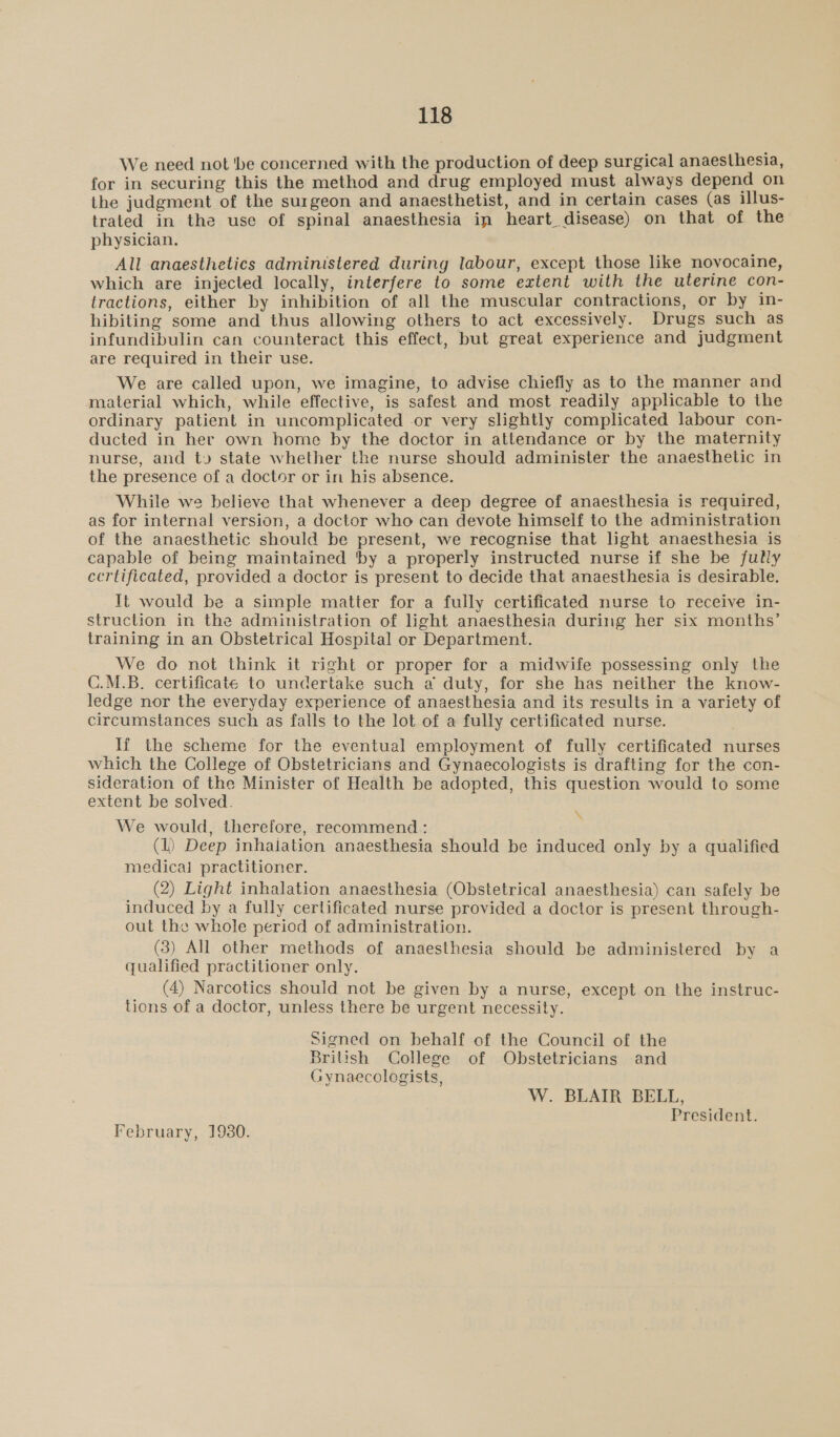 We need not ‘be concerned with the production of deep surgical anaesthesia, for in securing this the method and drug employed must always depend on the judgment of the surgeon and anaesthetist, and in certain cases (as illus- trated in the use of spinal anaesthesia in heart disease) on that of the physician. All anaesthetics administered during labour, except those like novocaine, which are injected locally, interfere to some extent with the uterine con- lractions, either by inhibition of all the muscular contractions, or by in- hibiting some and thus allowing others to act excessively. Drugs such as infundibulin can counteract this effect, but great experience and judgment are required in their use. We are called upon, we imagine, to advise chiefly as to the manner and material which, while effective, is safest and most readily applicable to the ordinary patient in uncomplicated .or very slightly complicated labour con- ducted in her own home by the doctor in attendance or by the maternity nurse, and ty» state whether the nurse should administer the anaesthetic in the presence of a doctor or in his absence. While we believe that whenever a deep degree of anaesthesia is required, as for internal version, a doctor who can devote himself to the administration of the anaesthetic should be present, we recognise that light anaesthesia is capable of being maintained ‘by a properly instructed nurse if she be fully certificated, provided a doctor is present to decide that anaesthesia is desirable. It would be a simple matter for a fully certificated nurse to receive in- struction in the administration of light anaesthesia during her six months’ training in an Obstetrical Hospital or Department. We do not think it right or proper for a midwife possessing only the C.M.B. certificate to undertake such a duty, for she has neither the know- ledge nor the everyday experience of anaesthesia and its results in a variety of circumstances such as falls to the lot of a fully certificated nurse. If the scheme for the eventual employment of fully certificated nurses which the College of Obstetricians and Gynaecologists is drafting for the con- sideration of the Minister of Health be adopted, this question would to some extent be solved. We would, therefore, recommend : (1) Deep inhalation anaesthesia should be induced only by a qualified medical practitioner. (2) Light inhalation anaesthesia (Obstetrical anaesthesia) can safely be induced by a fully certificated nurse provided a doctor is present through- out the whole period of administration. (3) All other methods of anaesthesia should be administered by a qualified practitioner only. (4) Narcotics should not be given by a nurse, except on the instruc- tions of a doctor, unless there be urgent necessity. \ Signed on behalf of the Council of the British College of Obstetricians and Gynaecologists, W. BLAIR BELL, President. February, 19380.