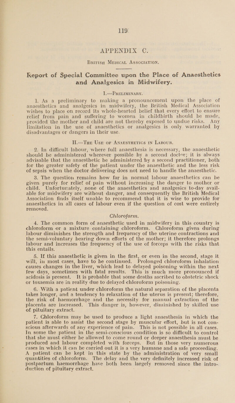 EES! APPUNDIX™ C. Britisa Meprcat ASSOCIATION.  Keport of Special Committee upon the Place of Anaesthetics and Analgesics in Midwifery. ].—PRELIMINARY. 1. As a preliminary to making a pronouncement upon the place of anaesthelics and analgesics in midwifery, the British Medical Association wishes to place on record its whole-hearted belief that every effort to ensure relief from pain and suffering to women in childbirth should be made, provided the mother and child are not thereby exposed to undue risks. Any limitation in the use of anaesthetics or analgesics is only warranted by disadvantages or dangers in their use. I].—Tnue Usr or ANAESTHETICS IN LABOUR. 2. In difficult labour, where full anaesthesia is necessary, the anaesthetic should be administered wherever possible by a second doctor; it is always advisable that the anaesthetic be administered ‘by a second practitioner, both for the greater safety of the patient under the anaesthetic and the less risk of sepsis when the doctor delivering does not need to handle the anaesthetic. 3. The question remains how far in normal labour anaesthetics can be given purely for relief of pain without increasing the danger to mother or child. Unfortunately, none of the anaesthetics and analgesics to-day avail- able for midwifery are without danger, and consequently the British Medical Association finds itself unable to recommend that it is wise to provide for anaesthetics in all cases of labour even if the question of cost were entirely removed. Chloroform. 4. The common form of anaesthetic used in midwifery in this country is chloroform or a mixture containing chloroform. Chloroform given during Jabour diminishes the strength and frequency of the uterine contractions and the semi-voluntary bearing down efforts of the mother; it therefore prolongs labour and increases the frequency of the use of forceps with the risks that this entails. 5. If this anaesthetic is given in the first, or even in the second, stage it will, im most cases, have to be continued. Prolonged chloroform inhalation causes changes in the liver, which lead to delayed poisoning within the next few days, sometimes with fatal results. This is much more pronounced if acidosis is present. It is probable that some deaths ascribed to obstetric shock or toxaemia are in reality due to delayed chloroform poisoning. 6. With a patient under chloroform the natural separation of the placenta takes longer, and a tendency to relaxation of the uterus is present; therefore, the risk of haemorrhage and the necessity for manual extraction of the placenta are increased. This danger is, however, diminished by skilled use of pituitary extract. 7. Chloroform may be used to produce a light anaesthesia in which the patient is able to assist the second stage by muscular effort, but is not con- scious afterwards of any experience of pain. This is not possible in all cases. In some the patient in the semi-conscious condition is so difficult to control that she must either be allowed to come round or deeper anaesthesia must be produced and labour completed with forceps. But in those very numerous cases in which it can be carried out it is a very humane and a safe proceeding. A patient can be kept in this state by the administration of very small quantities of chloroform. The delay and the very definitely increased risk of postpartum. haemorrhage have both been largely removed since the intro- duction of pituitary extract.