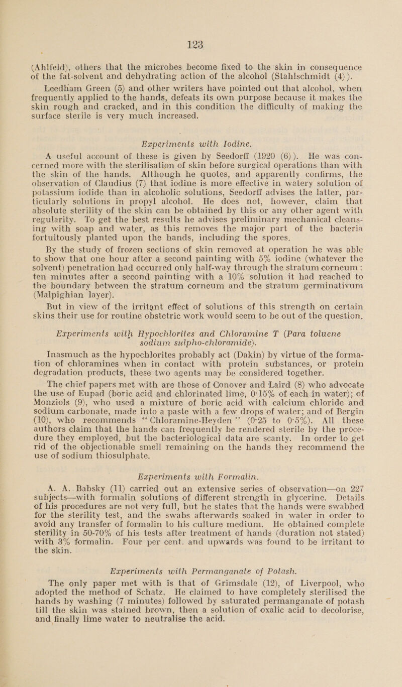 (Ahlfeld), others that the microbes become. fixed to the skin in consequence of the fat-solvent and dehydrating action of the alcohol (Stahlschmidt (A) ). Leedham Green (5) and other writers have pointed out that alcohol, when frequently applied to the hands, defeats its own purpose because it makes the skin rough and cracked, and in this condition the difficulty of making the surface sterile is very much increased. Experiments with Iodine. A useful account of these is given by Seedorff (1920 (6)). He was con- cerned more with the sterilisation of skin before surgical operations than with the skin of the hands. Although he quotes, and apparently confirms, the observation of Claudius (7) that iodine is more effective in watery solution of potassium iodide than in alcoholic solutions, Seedorff advises the latter, par- ticularly solutions in propyl alcohol. He does not, however, claim that absolute sterility of the skin can be obtained by this or any other agent with regularity. To get the best results he advises preliminary mechanical cleans- ing with soap and water, as this removes the major part of the bacteria fortuitously planted upon the hands, including the spores. By the study of frozen sections of skin removed at operation he was able to show that one hour after a second painting with 5% iodine (whatever the solvent) penetration had occurred only half-way through the stratum corneum : ten minutes after a second painting with a 10% solution it had reached to the boundary between the stratum corneum and the stratum germinativum (Malpighian layer). But in view of the irritant effect of solutions of this strength on certain skins their use for routine obstetric work would seem to be out of the question. Experiments with Hypochlorites and Chloramine T (Para toluene sodium sulpho-chloramide). Inasmuch as the hypochlorites probably act (Dakin) by virtue of the forma- tion of chloramines when in contact with protein substances, or protein degradation products, these two agents may be considered together. The chief papers met with are those of Conover and Laird (8) who advocate the use of Eupad (boric acid and chlorinated lime, 0°15% of each in water); of Monziols (9), who used a mixture of boric acid with calcium chloride and sodium carbonate, made into a paste with a few drops'of water; and of Bergin (10), who recommends ‘‘ Chloramine-Heyden ”’ (0°25 to 0°5%). All these authors claim that the hands can frequently be rendered sterile by the proce- dure they employed, but the bacteriological data are scanty. In order to get rid of the objectionable smell remaining on the hands they recommend the use of sodium thiosulphate. Experiments with Formalin. A. A..Babsky (11) carried out an extensive series of observation—on 227 subjects—with formalin solutions of different strength in glycerine. Details of his procedures are not very full, but he states that the hands were swabbed for the sterility test, and the swabs afterwards soaked in water in order to avoid any transfer of formaiin to his culture medium. He obtained complete sterility in 50-70% of his tests after treatment of hands (duration not stated) with 3% formalin. Four per cent. and upwards was found to be irritant to the skin. Experiments with Permanganate of Potash. The only paper met with is that of Grimsdale (12), of Liverpool, who adopted the method of Schatz. He claimed to have completely sterilised the hands by washing (7 minutes) followed by saturated permanganate of potash till the skin was stained brown, then a solution of oxalic acid to decolorise, and finally lime water to neutralise the acid.