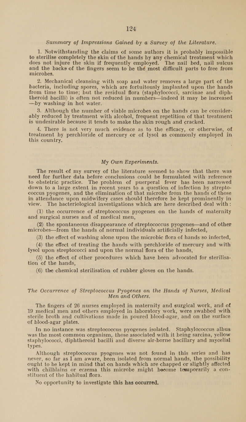 Summary of Impressions Gained by a Survey of the Literature. 1. Notwithstanding the claims of some authors it is probably impossible to sterilise completely the skin of the hands by any chemical treatment which does not injure the skin if frequently employed. The nail bed, nail sulcus and see backs of the fingers seem to be thé most difficult parts to free from microbes. 2. Mechanical cleansing with soap and water removes a large part of the bacteria, including spores, which are fortuitously implanted upon the hands from time to time; but the residual flora (staphylococci, sarcinae and diph- theroid bacilli) is often not reduced in numbers—indeed it may be increased —by washing in hot water. 3. Although the number of viable microbes on the hands can be consider- ably reduced by treatment with alcohol, frequent repetition of that treatment is undesirable because it tends to make the skin rough and cracked. 4. There is not very much evidence as to the efficacy, or otherwise, of treatment by perchloride of mercury or of lysol as commonly employed in this country. My Own Experiments. The result of my survey of the literature seemed to show that there was need for further data before conclusions could be formulated with reference to obstetric practice. The problem of puerperal fever has been narrowed down to a large extent in recent years to a question of infection by strepto- coccus pyogenes, and the elimination of that microbe from the hands of those in attendance upon midwifery cases should therefore be kept prominently in view. The bacteriological investigations which are here described deal with: (1) the occurrence of streptococcus pyogenes on the hands of maternity and surgical nurses and of medical men, (2) the spontaneous disappearance of streptococcus pyogenes—and of other microbes—from the hands of normal individuals artificially infected, (3) the effect of washing alone upon the microbic flora of hands so infected, (4) the effect of treating the hands with perchloride of mercury and with lysol upon streptococci and upon the normal flora of the hands, (5) the effect of other procedures which have been advocated for sterilisa- tion of the hands, (6) the chemical sterilisation of rubber gloves on the hands. The Occurrence of Streptococcus Pyogenes on the Hands of Nurses, Medical Men and Others. The fingers of 26 nurses employed in maternity and surgical work, and of 19 medical men and others employed in laboratory work, were swabbed with sterile broth and cultivations made in poured blood-agar, and on the surface of blood-agar plates. In no instance was streptococcus pyogenes isolated. Staphylococcus albus was the most common organism, those associated with it being sarcina, yellow staphylococci, diphtheroid bacilli and diverse air-borne bacillary and mycelial types. Although streptococcus pyogenes was not found in this series and has never, so far as I am aware, been isolated from normal hands, the possibility ought to be kept in mind that on hands which are chapped or slightly affected with chilblains or eczema this microbe might become temporarily a con- stituent of the habitual flora. No opportunity to investigate this has occurred.