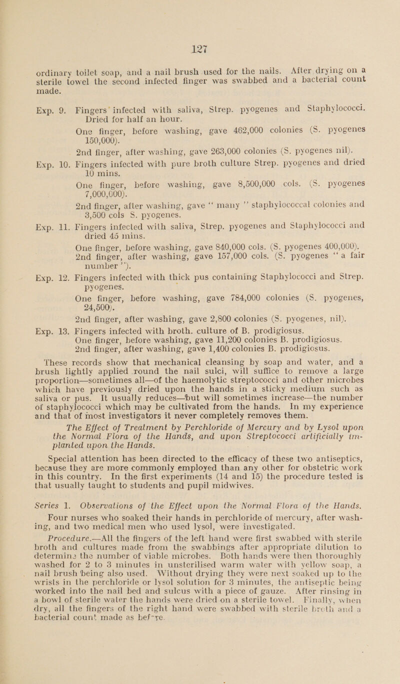 ordinary toilet soap, and a nail brush used for the nails. After drying on a sterile towel the second infected finger was swabbed and a bacterial count made. Exp. 9. Fingers infected with saliva, Strep. pyogenes and Staphylococci. Dried for half an hour. One finger, before washing, gave 462,000 colonies (S. pyogenes 150,000). 2nd finger, after washing, gave 263,000 colonies (S. pyogenes nil). Exp. 10. Fingers infected with pure broth culture Strep. pyogenes and dried 10 mins. One finger, before washing, gave 8,500,000 cols. (S. pyogenes 7,000,000). Qnd finger, after washing, gave ‘‘ many ”’ staphylococcal colonies and 3,500 cols S. pyogenes. Exp. 11. Fingers infected wilh saliva, Strep. pyogenes and Staphylococci and dried 45 mins. One finger, before washing, gave 840,000 cols. (S. pyogenes 400,000). 2nd finger, after washing, gave 157, 000 cols. (S. pyogenes ‘‘a fair number ’’) Exp. 12. Fingers infected with thick pus containing Staphylococci and Strep. pyogenes. One finger, before washing, gave 784,000 colonies (5. pyogenes, 24,500). 2nd finger, after washing, gave 2,800 colonies (S. pyogenes, nil). Exp. 13. Fingers infected with broth. culture of B. prodigiosus. One finger, before washing, gave 11,200 colonies B. prodigiosus. 2nd finger, after washing, gave 1 400 colonies B. prodigiosus. These records show that mechanical cleansing by soap and water, and a brush lightly applied round the nail sulci, will suffice to remove a large proportion—sometimes all—of the haemolytic streptococci and other microbes which have previously dried upon the hands in a sticky medium such as saliva or pus. It usually j I i the number of staphylococci which may be cultivated from the hands. In my experience and that of most investigators it never completely removes them. The Effect of Treatment by Perchloride of Mercury and by Lysol upon the Normal Flora of the Hands, and upon SHR eee artificially im- planted upon the Hands. Special attention has been directed to the efficacy of these two antiseptics, because they are more commonly employed than any other for obstetric work in this country. In the first experiments (14 and 15) the procedure tested is that usually taught to students and pupil midwives.  Series 1. Observations of the Effect upon the Normal Flora of the Hands. Four nurses who soaked their hands in perchloride of mercury, after wash- ing, and two medical men who used lysol, were investigated. Procedure.—All the fingers of the left hand were first swabbed with sterile broth and cultures made from the swabbings after appropriate dilution to determine the number of viable microbes. Both hands were then thoroughly washed for 2 to 3 minutes in unsterilised warm water with yellow soap, a nail brush ‘being also used. Without drying they were next soaked up to the wrists in the perchloride or lysol solution for 3 minutes, the antiseptic being ‘worked into the nail bed and sulcus with a piece of gauze. After rinsing in a bowl of sterile water the hands were dried.on a sterile towel. Finally, when dry, all the fingers of the right hand were sipoee with sterile broth and a bacterial coun! made as bef-ye.