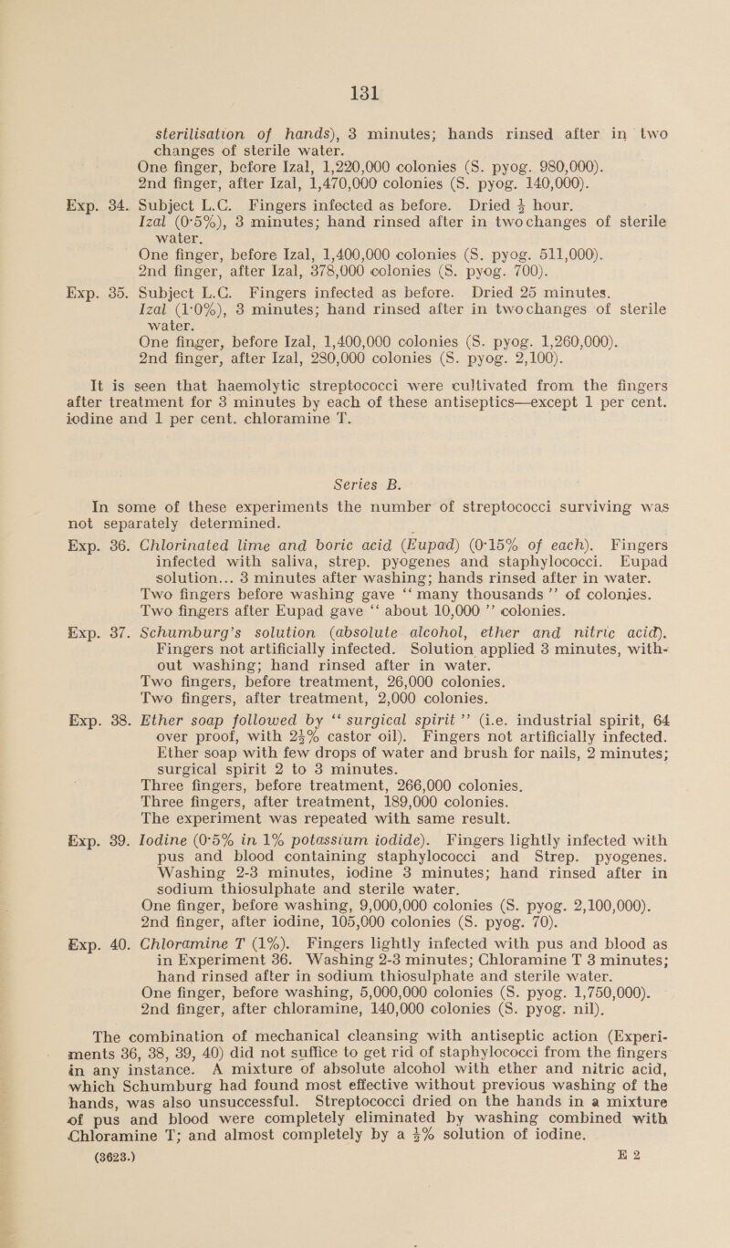 sterilisation of hands), 3 minutes; hands rinsed after in two changes of sterile water. One finger, before Izal, 1,220,000 colonies (S. pyog. 980,000). 2nd finger, after Izal, 1,470,000 colonies (S. pyog. 140,000). Exp. 34. Subject L.C. Fingers infected as before. Dried § hour. Izal (0°5%), 8 minutes; hand rinsed after in twochanges of sterile water. One finger, before Izal, 1,400,000 colonies (S. pyog. 511,000). 2nd finger, after Izal, 378,000 colonies (S. pyog. 700). Exp. 35. Subject L.C. Fingers infected as before. Dried 25 minutes. Izal (1:0%), 3 minutes; hand rinsed after in twochanges of sterile water. One finger, before Izal, 1,400,000 colonies (S. pyog. 1,260,000). 2nd finger, after Izal, 280,000 colonies (S. pyog. 2,100). It is seen that haemolytic streptococci were cultivated from the fingers after treatment for 3 minutes by each of these antiseptics—except 1 per cent. iodine and 1 per cent. chloramine T. Series B. In some of these experiments the number of streptococci surviving was not separately determined. Exp. 36. Chlorinated lime and boric acid (Eupad) (0°15% of each). Fingers infected with saliva, strep. pyogenes and staphylococci. Eupad solution... 3 minutes after washing; hands rinsed after in water. Two fingers before washing gave ‘‘ many thousands ”’ of colonies. Two fingers after Eupad gave ‘‘ about 10,000 ’’ colonies. Exp. 37. Schumburg’s solution (absolute alcohol, ether and nitric acid). Fingers not artificially infected. Solution applied 3 minutes, with- out washing; hand rinsed after in water. Two fingers, before treatment, 26,000 colonies. Two fingers, after treatment, 2,000 colonies. Exp. 38. Ether soap followed by ‘“‘ surgical spirit ’’ (i.e. industrial spirit, 64 over proof, with 23% castor oil). Fingers not artificially infected. Ether soap with few drops of water and brush for nails, 2 minutes; surgical spirit 2 to 3 minutes. Three fingers, before treatment, 266,000 colonies. Three fingers, after treatment, 189,000 colonies. The experiment was repeated with same result. Exp. 89. Iodine (0°5% in 1% potassium iodide). Fingers lightly infected with pus and blood containing staphylococci and Strep. pyogenes. Washing 2-3 minutes, iodine 3 minutes; hand rinsed after in sodium thiosulphate and sterile water. One finger, before washing, 9,000,000 colonies (S. pyog. 2,100,000). 2nd finger, after iodine, 105,000 colonies (S. pyog. 70). Exp. 40. Chloramine T (1%). Fingers lightly infected with pus and blood as in Experiment 36. Washing 2-3 minutes; Chloramine T 3 minutes; hand rinsed after in sodium thiosulphate and sterile water. One finger, before washing, 5,000,000 colonies (S. pyog. 1,750,000). 2nd finger, after chloramine, 140,000 colonies (S. pyog. nil). The combination of mechanical cleansing with antiseptic action (Experi- ments 36, 38, 39, 40) did not suffice to get rid of staphylococci from the fingers in any instance. A mixture of absolute alcohol with ether and nitric acid, which Schumburg had found most effective without previous washing of the hands, was also unsuccessful. Streptococci dried on the hands in a mixture of pus and blood were completely eliminated by washing combined with Chloramine T; and almost completely by a $% solution of iodine. (3623.) BK 2