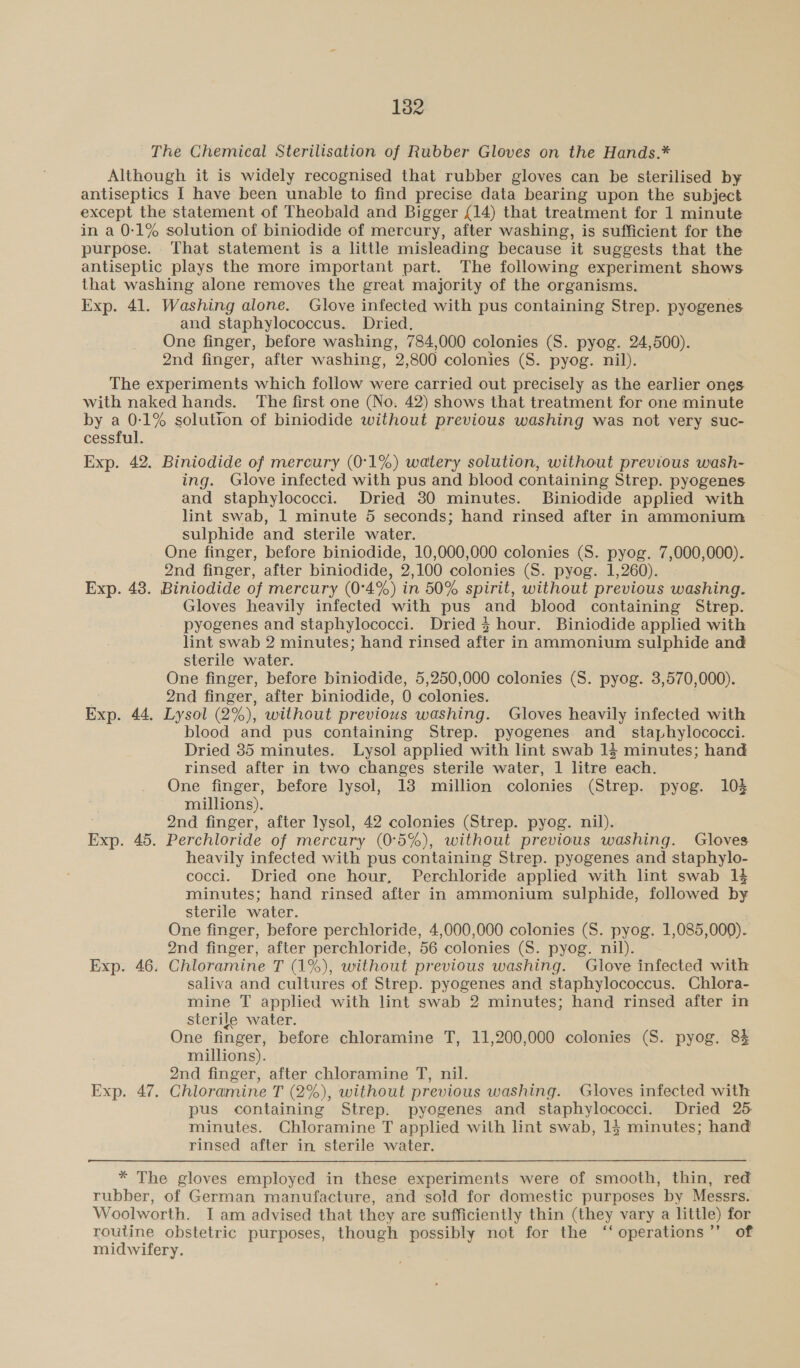 The Chemical Sterilisation of Rubber Gloves on the Hands.* Although it is widely recognised that rubber gloves can be sterilised by antiseptics I have been unable to find precise data bearing upon the subject except the statement of Theobald and Bigger £14) that treatment for 1 minute in a 0-1% solution of biniodide of mercury, after washing, is sufficient for the purpose. That statement is a little misleading because it suggests that the antiseptic plays the more important part. The following experiment shows that washing alone removes the great majority of the organisms. Exp. 41. Washing alone. Glove infected with pus containing Strep. pyogenes and staphylococcus. Dried. One finger, before washing, 784,000 colonies (S. pyog. 24,500). 2nd finger, after washing, 2,800 colonies (S. pyog. nil). The experiments which follow were carried out precisely as the earlier ones with naked hands. The first one (No. 42) shows that treatment for one minute by a 0-:1% solution of biniodide without previous washing was not very suc- cessful. Exp. 42. Biniodide of mercury (0°1%) watery solution, without previous wash- ing. Glove infected with pus and blood containing Strep. pyogenes and staphylococci. Dried 30 minutes. Biniodide applied with lint swab, 1 minute 5 seconds; hand rinsed after in ammonium sulphide and sterile water. One finger, before biniodide, 10,000,000 colonies (S. pyog. 7,000,000). 2nd finger, after biniodide, 2,100 colonies (S. pyog. 1,260). Exp. 48. Biniodide of mercury (0°4%) in 50% spirit, without previous washing. Gloves heavily infected with pus and blood containing Strep. pyogenes and staphylococci. Dried 3 hour. Biniodide applied with lint swab 2 minutes; hand rinsed after in ammonium sulphide and sterile water. One finger, before biniodide, 5,250,000 colonies (S. pyog. 3,570,000). 2nd finger, after biniodide, 0 colonies. Exp. 44. Lysol (2%), without previous washing. Gloves heavily infected with blood and pus containing Strep. pyogenes and_ staphylococci. Dried 35 minutes. Lysol applied with lint swab 14 minutes; hand rinsed after in two changes sterile water, 1 litre each. One finger, before lysol, 13 million colonies (Strep. pyog. 10% millions). | 2nd finger, after lysol, 42 colonies (Strep. pyog. nil). Exp. 45. Perchloride of mercury (0°5%), without previous washing. Gloves heavily infected with pus containing Strep. pyogenes and staphylo- cocci. Dried one hour, Perchloride applied with lint swab 1} minutes; hand rinsed after in ammonium sulphide, followed by sterile water. One finger, before perchloride, 4,000,000 colonies (S. pyog. 1,085,000). 2nd finger, after perchloride, 56 colonies (S. pyog. nil). Exp. 46. Chloramine T (1%), without previous washing. Glove infected with saliva and cultures of Strep. pyogenes and staphylococcus. Chlora- mine T applied with lint swab 2 minutes; hand rinsed after in sterile water. One finger, before chloramine T, 11,200,000 colonies (S. pyog. 8% millions). 2nd finger, after chloramine T, nil. Exp. 47. Chloramine T (2%), without previous washing. Gloves infected with pus containing Strep. pyogenes and staphylococci. Dried 25 minutes. Chloramine T applied with lint swab, 15 minutes; hand rinsed after in sterile water. * The gloves employed in these experiments were of smooth, thin, red rubber, of German manufacture, and ‘sold for domestic purposes by Messrs. Woolworth. I am advised that they are sufficiently thin (they vary a little) for routine obstetric purposes, though possibly not for the ‘‘operations”’ of midwifery.