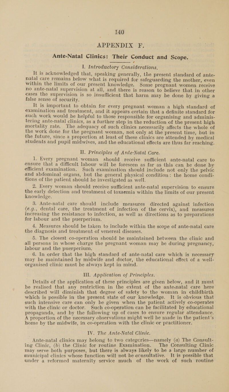 APPENDIX F. Ante-Natal Clinics: Their Conduct and Scope. I. Introductory Considerations. It is acknowledged that, speaking generally, the present standard of ante- natal care remains below what is required for safeguarding the mother, even within the limits of our present knowledge. Some pregnant women receive no ante-natal supervision at all, and there is reason to believe that in other cases the supervision is so insufficient that harm may be done by giving a false sense of security. It is important to obtain for every pregnant woman a high standard of examination and treatment, and it appears certain that a definite standard for such work would be helpful to those responsible for organising and adminis- tering ante-natal clinics, as a further step in the reduction of the present high mortality rate. The adequacy of such clinics necessarily affects the whole of the work done for the pregnant woman, not only at the present time, but in the future, since a proportion at least of these clinics are attended by medical students and pupil midwives, and the educational effects are thus far reaching. II. Principles of Ante-Natal Care. 1. Every pregnant woman should receive sufficient ante-natal care to ensure that a difficult labour will be foreseen as far as this can be done by efficient examination. Such examination should include not only the pelvic and abdominal organs, but the general physical condition: the home condi- tions of the patient should be investigated as well. 2. Every woman should receive sufficient ante-natal supervision to ensure the early detection and treatment of toxaemia within the limits of our present knowledge. 3. Ante-natal care should include measures directed against infection (e.g., dental care, the treatment of infection of the cervix), and measures increasing the resistance to infection, as well as directions as to preparations for labour and the puerperium. _ 4. Measures should be taken to include within the scope of ante-natal care the diagnosis and treatment of venereal diseases. 5. The closest co-operation should be maintained between the clinic and all persons in whose charge the pregnant woman may be during pregnancy, labour and the puerperium, 6. In order that the high standard of ante-natal care which is necessary may be maintained by midwife and doctor, the educational effect of a well- organised clinic must be always kept in mind. Ill. Application of Principles. Details of the application of these principles are given below, and it must be realised that any restriction in the extent of the ante-natal care here described will diminish that degree of safety to the woman in childbirth which is possible in the present state of our knowledge. It is obvious that such intensive care can only be given when the patient actively co-operates with the clinic or doctor. Such co-operation can be facilitated by educational propaganda, and by the following up of cases to ensure regular attendance. A proportion of the necessary observations might well be made in the patient’s home by the midwife, in co-operation with the clinic or practitioner. IV. The Ante-Natal Clinic. Ante-natal clinics may belong to two categcries—namely (a) The Consult- ing Clinic, (b) the Clinic for routine Examination. The Consulting Clinic. may serve both purposes, but there is always likely to be a large number of municipal clinics whose function will not be ccnsultative. It is possible that under a reformed maternity service much of the work of such routine