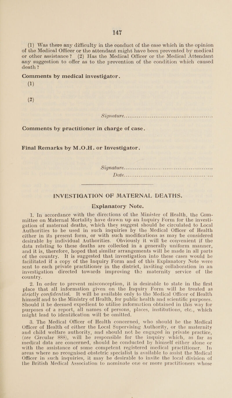 (1) Was there any difficulty in the conduct of the case which in the opinion of the Medical Officer or the attendant might have been prevented by medical or other assistance? (2) Has the Medical Officer or the Medical Attendant any suggestion to offer as to the prevention of the condition which caused death ? Comments by medical investigator. (1) (2) [SOLE LY TOR wie eet patie nate ty SOaP SIN he T ET LG Comments by practitioner in charge of case. Final Remarks by M.O.H. or Investigator. INVESTIGATION OF MATERNAL DEATHS. Explanatory Note. 1. In accordance with the directions of the Minister of Health, the Com- mittee on Maternal Mortality have drawn up an Inquiry Form for the investi- gation of maternal deaths, which they suggest should be circulated to Local Authorities to be used in such inquiries by the Medical Officer of Health either in its present form, or with such modifications as may be considered desirable by individual Authorities. Obviously it will 'be convenient if the data relating to these deaths are collected in a generally uniform manner, and it is, therefore, hoped that similar arrangements will be made in all parts of the country. It is suggested that investigation into these cases would be facilitated if a copy of the Inquiry Form and of this Explanatory Note were sent to each private practitioner in the district, inviting collaboration in an investigation directed towards improving the maternity service of the country. 2. In order to prevent misconception, it is desirable to state in the first place that all information given on the Inquiry Form will be treated as strictly confidential. It will be available only to the Medical Officer of Health himself and to the Ministry of Health, for public health and scientific purposes. Should it be deemed expedient to utilise information obtained in this way for purposes of a report, all names of persons, places, institutions, etc., which might lead to identification will 'be omitted. 3. The Medical Officer of Health concerned, who should be the Medical Officer of Health of either the Local Supervising Authority, or the maternity and child welfare authority, and should not be engaged in private practice, (see Circular 888), will be responsible for the inquiry which, as far as medical data are concerned, should be conducted by himself either alone or with the assistance of some competent registered medical practitioner. In areas where no recognised obstetric specialist is available to assist the Medical Officer in such inquiries, it may be desirable to invite the local division of ihe British Medical Association to nominate one or more practitioners whose