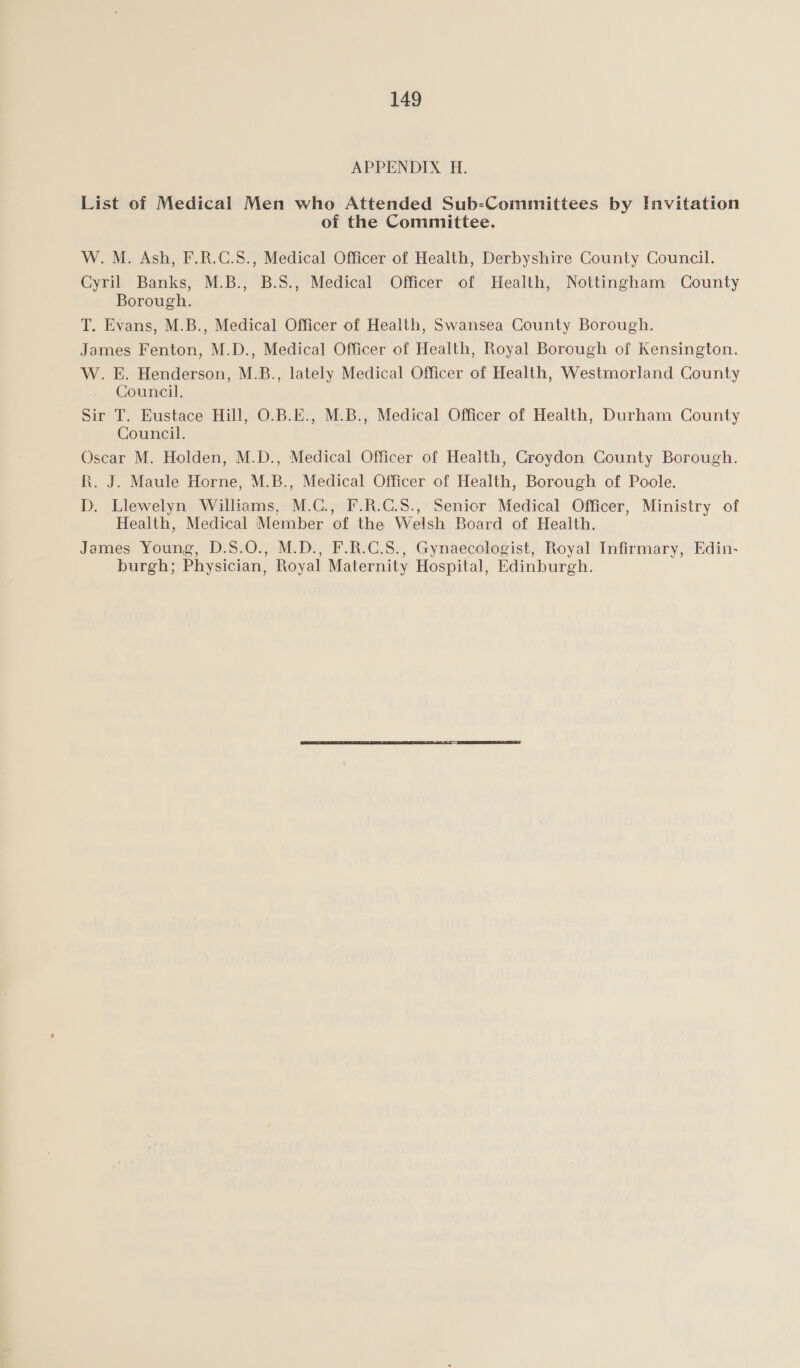 APPENDIX H. List of Medical Men who Attended Sub-Committees by Invitation of the Committee. W. M. Ash, F.R.C.S., Medical Officer of Health, Derbyshire County Council. Cyril Banks, M.B., B.S., Medical Officer of Health, Nottingham County Borough. T. Evans, M.B., Medical Officer of Health, Swansea County Borough. James Fenton, M.D., Medical Officer of Health, Royal Borough of Kensington. W. E. Henderson, M.B., lately Medical Officer of Health, Westmorland County Council. Sir T. Eustace Hill, O.B.E., M.B., Medical Officer of Health, Durham County Council. Oscar M. Holden, M.D., Medical Officer of Health, Croydon County Borough. R. J. Maule Horne, M.B., Medical Officer of Health, Borough of Poole. D. Llewelyn Williams, M.C., F.R.G.S., Senior Medical Officer, Ministry of Health, Medical ‘Member of the Welsh Board of Health. James Young, D.S.O., M.D., F.R.C.S., Gynaecologist, Royal Infirmary, Edin- burgh; Physician, Royal Maternity Hospital, Edinburgh.