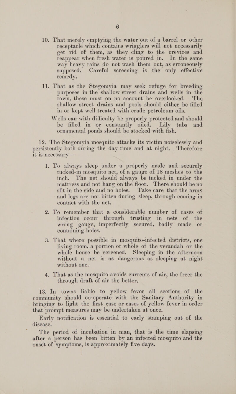 10. That merely emptying the water out of a barrel or other receptacle which contains wrigglers will not necessarily get rid of them, as they cling to the crevices and reappear when fresh water is poured in. In the same way heavy rains do not wash them out, as erroneously supposed. Careful screening is the only effective remedy. 11. That as the Stegomyia may seek refuge for breeding purposes in the shallow street drains and wells in the town, these must on no account be overlooked. The shallow street drains and pools should either be filled in or kept well treated with crude petroleum oils. Wells can with difficulty be properly protected and should be filled in or constantly oiled. Lily tubs and ornamental ponds should be stocked with fish. 12. The Stegomyia mosquito attacks its victim noiselessly and persistently both during the day time and at night. Therefore it 1s necessary— 1. To always sleep under a properly made and securely tucked-in mosquito net, of a gauge of 18 meshes to the inch. The net should always be tucked in under the mattress and not hang on the floor. There should be no slit in the side and no hoies. Take care that the arms and legs are not bitten during sleep, through coming in contact with the net. 2. To remember that a considerable number of cases of infection occur through trusting in nets of the wrong gauge, imperfectly secured, badly made or containing holes. 3. That where possible in mosquito-infected districts, one living room, a portion or whole of the verandah or the whole house be screened. Sleeping in the afternoon without a net is as dangerous as sleeping at night without one. 4. That as the mosquito avoids currents of air, the freer the through draft of air the better. 13. In towns liable to yellow fever all sections of the community should co-operate with the Sanitary Authority in bringing to light the first case or cases of yellow fever in order that prompt measures may be undertaken at once. Early notification is essential to early stamping out of the disease. The period of incubation in man, that is the time elapsing after a person has been bitten by an infected mosquito and the onset of symptoms, is approximately five days.