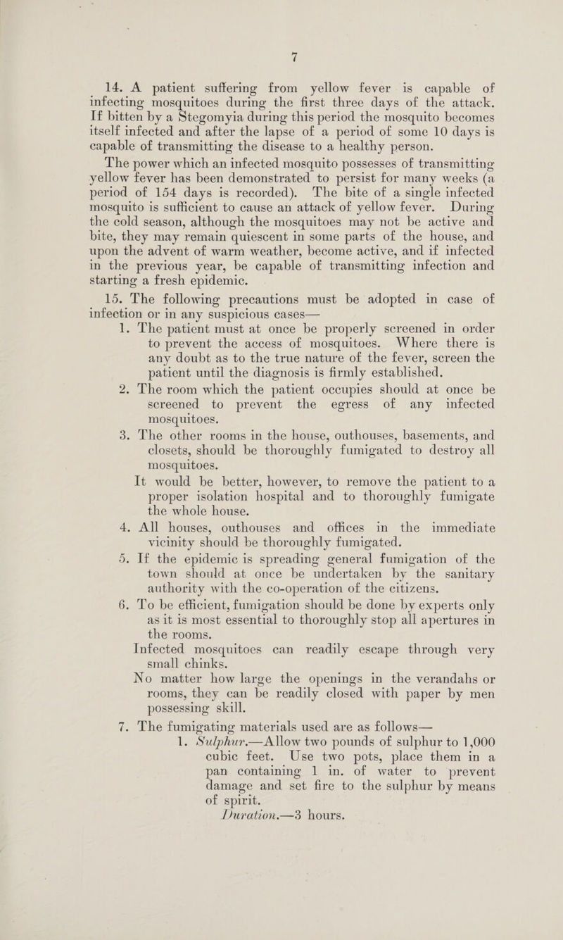14. A patient suffering from yellow fever is capable of infecting mosquitoes during the first three days of the attack. If bitten by a Stegomyia during this period the mosquito becomes itself infected and after the lapse of a period of some 10 days is capable of transmitting the disease to a healthy person. The power which an infected mosquito possesses of transmitting yellow fever has been demonstrated to persist for many weeks (a period of 154 days is recorded). The bite of a single infected mosquito is sufficient to cause an attack of yellow fever. During the cold season, although the mosquitoes may not be active and bite, they may remain quiescent in some parts of the house, and upon the advent of warm weather, become active, and if infected in the previous year, be capable of transmitting infection and starting a fresh epidemic. 15. The following precautions must be adopted in case of infection or in any suspicious cases— 1. The patient must at once be properly screened in order to prevent the access of mosquitoes. Where there is any doubt as to the true nature of the fever, screen the patient until the diagnosis is firmly established. . The room which the patient occupies should at once be screened to prevent the egress of any infected mosquitoes. . The other rooms in the house, outhouses, basements, and closets, should be thoroughly fumigated to destroy all mosquitoes. It would be better, however, to remove the patient to a proper isolation hospital and to thoroughly fumigate the whole house. 4, All houses, outhouses and offices in the immediate vicinity should be thoroughly fumigated. . If the epidemic is spreading general fumigation of the town should at once be undertaken by the sanitary authority with the co-operation of the citizens. 6. To be efficient, fumigation should be done by experts only as it is most essential to thoroughly stop all apertures in the rooms. Infected mosquitoes can readily escape through very small chinks. No matter how large the openings in the verandahs or rooms, they can be readily closed with paper by men possessing skill. we) Sy) On \Q . The fumigating materials used are as follows— 1. Sulphur.—Allow two pounds of sulphur to 1,000 cubic feet. Use two pots, place them in a pan containing 1 in. of water to prevent damage and set fire to the sulphur by means of spirit. Duration.—3 hours.