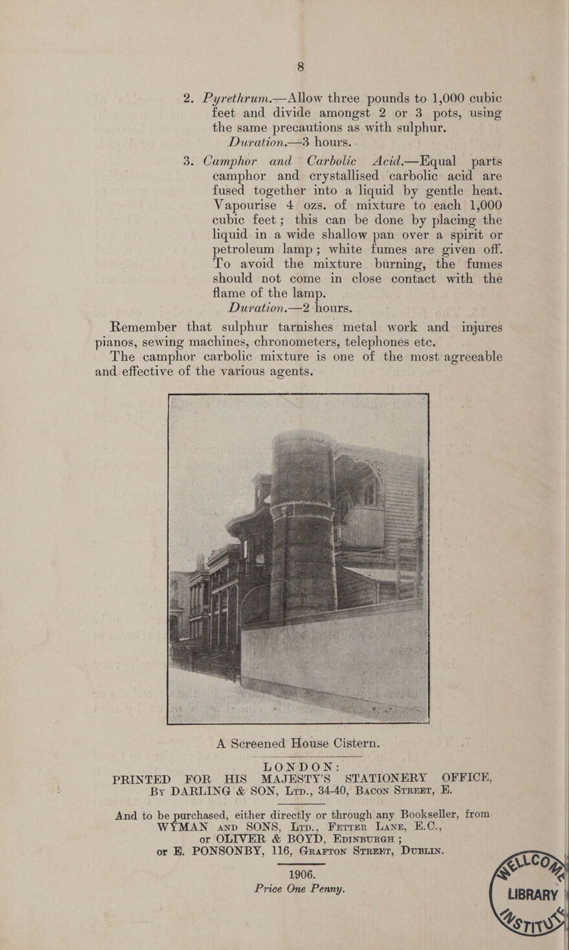 feet and divide amongst 2 or 3 pots, using the same precautions as with sulphur. Duration.—3 hours. : camphor and crystallised carbolic acid are fused together into a liquid by gentle heat. Vapourise 4 ozs. of mixture to “each 1,000 cubic feet; this can be done by placing the liquid in a wide shallow pan over a spirit or petroleum lamp; white fumes are given off. To avoid the mixture burning, the fumes should not come in close contact with the flame of the lamp. Duration.—2 hours.   LONDON:  1906. Price One Penny.  