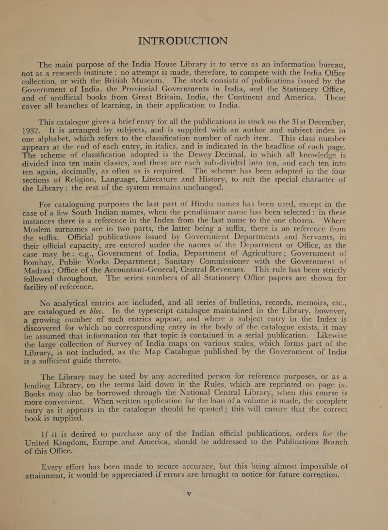 INTRODUCTION The main purpose of the India House Library is to serve as an information bureau not as a research institute: no attempt is made, therefore, to compete with the India Office collection, or with the British Museum. The stock consists of publications issued by the Government of India, the Provincial Governments in India, and the Stationery Office and of unofficial books from Great Britain, India, the Continent and America These cover all branches of learning, in their application to India. This catalogue gives a brief entry for all the publications in stock on the 31st December 1932. It is arranged by subjects, and is supplied with an author and subject index in one alphabet, which refers to the classification number of each item. This class number appears at the end of each entry, in italics, and is indicated in the headline of each page The scheme of classification adopted is the Dewey Decimal, in which all nowieiee divided into ten main classes, and these are each sub-divided into ten, and each ten into ten again, decimally, as often as is required. The scheme has been adapted in the four sections of Religion, Language, Literature and History, to suit the special character of the Library: the rest of the system remains unchanged. For cataloguing purposes the last part of Hindu names has been used, except in the case of a few South Indian names, when the penultimate name has been selected : in these instances there is a reference in the Index from the last name to the one chosen. Where Moslem surnames are in two parts, the latter being a suffix, there is no reference front the suffix. Official publications issued by Government Departments and Servants, in their official capacity, are entered under the names of the Department or Office as the case may be: e.g., Government of India, Department of Agriculture ; Government of Bomhay, Public Works Department; Sanitary Commissioner with the Government of Madras ; Office of the Accountant-General, Central Revenues. ‘This rule has been strictly followed throughout. The series numbers of all Stationery Office papers are shown for facility of reference. No analytical entries are included, and all series of bulletins, records, memoirs, etc are catalogued en bloc. In the typescript catalogue maintained in the Library however, a growing number of such entries appear, and where a subject entry in the Index is discovered for which no corresponding entry in the body of the catalogue exists, it may be assumed that information on that topic is contained in a serial publication. Rikewive the large collection of Survey of India maps on various scales, which forms part of the Library, is not included, as the Map Catalogue published by the Government of India is a sufficient guide thereto. The Library may be used by any accredited person for reference purposes, or as a lending Library, on the terms laid down in the Rules, which are reprinted on page ix Books may also be borrowed through the National Central Library, when this course is more convenient. When written application for the loan of a volume is made, the complete entry as it appears in the catalogue should be quoted; this will ensure that the correct book is supplied. . If it is desired to purchase any of the Indian official publications, orders for the ee Europe and America, should be addressed to the Publications Branch of this ce. Every effort has been made to secure accuracy, but this being almost impossible of attainment, it would be appreciated if errors are brought to notice for future correction. Vv