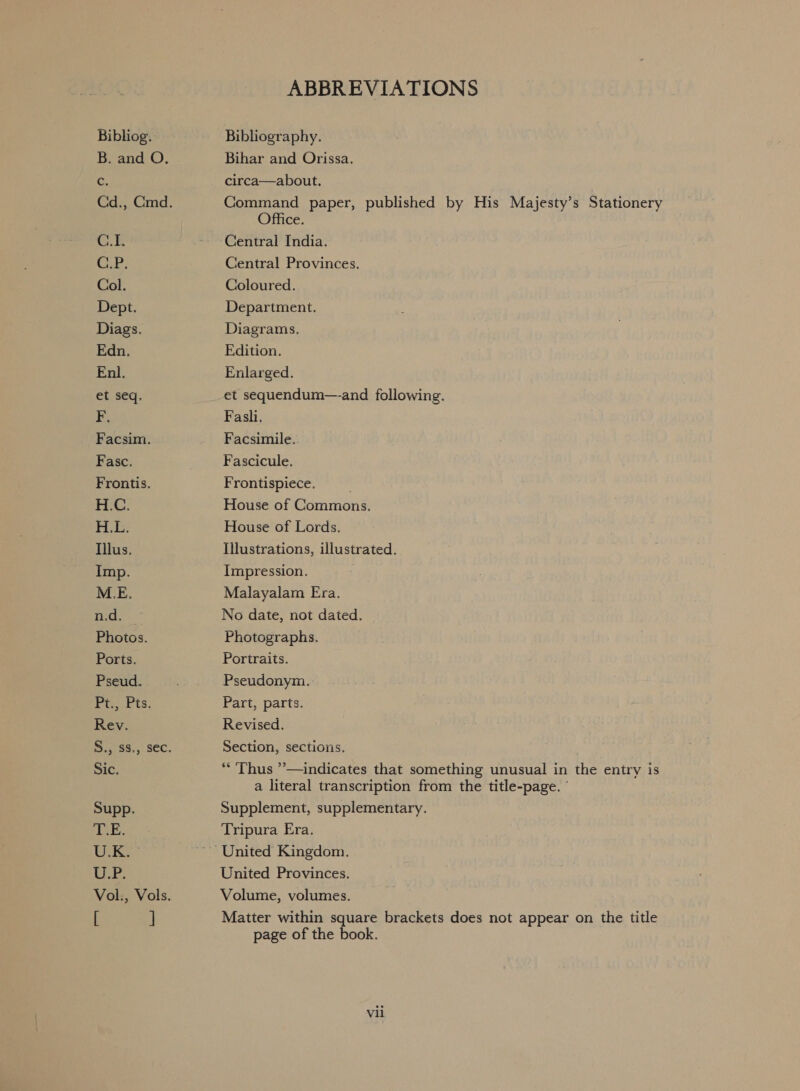 Bibliog. B. and O. c C.1. Ci: Col. Dept. Diags. Edn. Enl. et seq. FE. Facsim. Fasc. Frontis. H.C. H.E. Illus. Imp. a Photos. Ports. Pseud. Pr Pits, Rev. Sic. Supp. T.E. U.K. ELE: [ ] ABBREVIATIONS Bibliography. Bihar and Orissa. circa—about. Command paper, published by His Majesty’s Stationery Office. Central India. Central Provinces. Coloured. Department. Diagrams, Edition. Enlarged. et sequendum—and following. Fasli. Facsimile. Fascicule. Frontispiece. House of Commons. House of Lords. Illustrations, illustrated. Impression. Malayalam Era. No date, not dated. Photographs, Portraits. Pseudonym. Part, parts. Revised. Section, sections. * ‘Thus ’—indicates that something unusual in the entry is a literal transcription from the title-page. ’ Supplement, supplementary. Tripura Era. United Provinces. Volume, volumes. Matter within square brackets does not appear on the title page of the book.