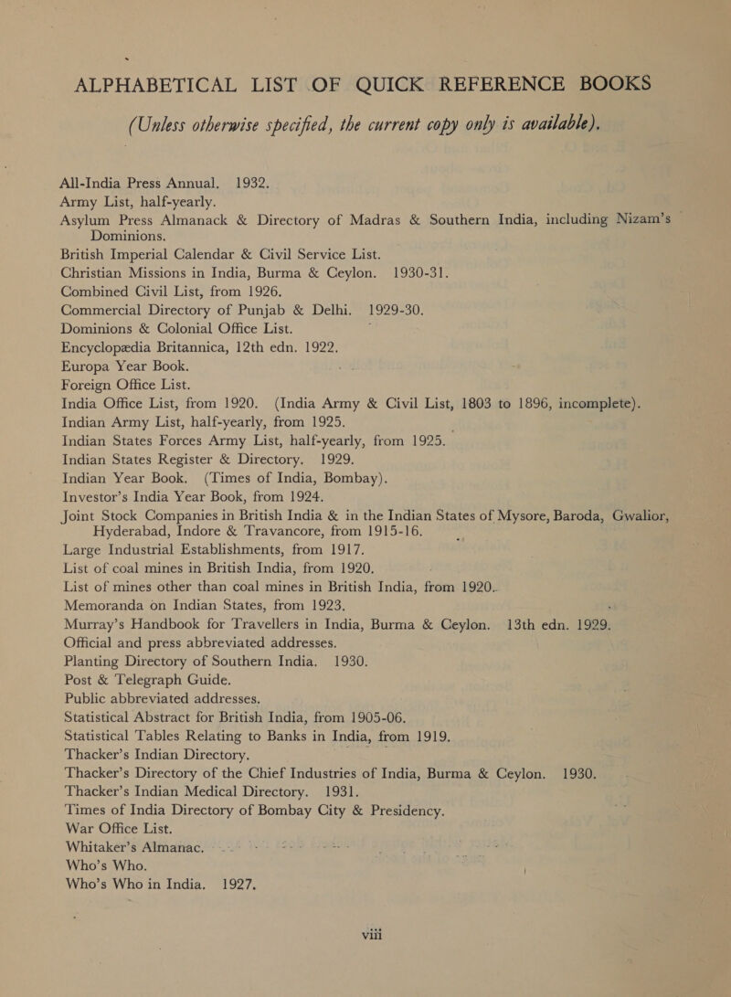 . ALPHABETICAL LIST OF QUICK REFERENCE BOOKS (Unless otherwise specified, the current copy only is available). All-India Press Annual. 1932. Army List, half-yearly. Asylum Press Almanack &amp; Directory of Madras &amp; Southern India, including Nizam’s © Dominions. British Imperial Calendar &amp; Civil Service List. Christian Missions in India, Burma &amp; Ceylon. 1930-31. Combined Civil List, from 1926. Commercial Directory of Punjab &amp; Delhi. 1929-30. Dominions &amp; Colonial Office List. Encyclopedia Britannica, 12th edn. 1922. Europa Year Book. Foreign Office List. India Office List, from 1920. (India Army &amp; Civil List, 1803 to 1896, incomplete). Indian Army List, half-yearly, from 1925. Indian States Forces Army List, half-yearly, from 1925. Indian States Register &amp; Directory. 1929. Indian Year Book. (Times of India, Bombay). Investor’s India Year Book, from 1924. Joint Stock Companies in British India &amp; in the Indian States of Mysore, Baroda, Gwalior, Hyderabad, Indore &amp; Travancore, from 1915-16. Large Industrial Establishments, from 1917. List of coal mines in British India, from 1920. List of mines other than coal mines in British India, from 1920. Memoranda on Indian States, from 1923. . Murray’s Handbook for Travellers in India, Burma &amp; Ceylon. 13th edn. 1929. Official and press abbreviated addresses. Planting Directory of Southern India. 1930. Post &amp; Telegraph Guide. Public abbreviated addresses. Statistical Abstract for British India, from 1905-06. Statistical Tables Relating to Banks in India, from 1919. Thacker’s Indian Directory. pare Thacker’s Directory of the Chief Industries of India, Burma &amp; Ceylon. 1930. Thacker’s Indian Medical Directory. 1931. Times of India Directory of Bombay City &amp; Presidency. War Office List. Whitaker’s Almanac. Who’s Who. Who’s Who in India. 1927, viil