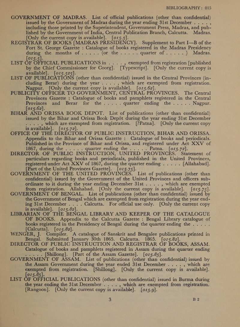 GOVERNMENT OF MADRAS. List of official publications (other than confidential) issued by the Government of Madras during the year ending 3lst December... . , including those printed by the Superintendent, Government Press, Madras, and pub- lished by the Government of India, Central Publication Branch, Calcutta. Madras. [Only the current copy is available]. [015.5]. REGISTRAR OF BOOKS [MADRAS PRESIDENCY]. Supplement to Part I—B of the Fort St. George Gazette : Catalogue of books registered in the Madras Presidency during) the, months of... .). (GaSe # 2 ee RONEN Cuaron: Of 234 ca ) Madras. [075.5]. LIST OF OFFICIAL PUBLICATIONS in . . . . , exempted from registration [published by the Chief Commissioner for Coorg]. [Typescript]. [Only the current copy is available]. [015.525]. LIST OF PUBLICATIONS (other than confidential) issued in the Central Provinces (in- cluding Berar) during the year .... , which are exempted from registration. Nagpur. [Only the current copy is available]. [or5.62]. PUBLICITY OFFICER TO GOVERNMENT, CENTRAL PROVINCES. The Central Provinces Gazette : Catalogue of books and pamphlets registered in the Central Proymees* and Berar for the... .. quarter ending the..... Nagpur. 015.62]. BIHAR Al AND ORISSA BOOK DEPOT. List of publications (other than confidential) issued by the Bihar and Orissa Book Depét during the year ending 31st December . . » which are exempted from registration. [?Patna]. [Only the current copy is is available]. [or5.72]. OFFICE OF THE DIRECTOR OF PUBLIC INSTRUCTION, BIHAR AND ORISSA. Appendix to the Bihar and Orissa Gazette : Catalogue of books and periodicals. Published in the Province of Bihar and Orissa, and registered under Act XXV of | hoo/, during the .v «0... quarter. ending thedlet. 2 Patna. [015.72]. DIRECTOR OF PUBLIC INSTRUCTION, UNITED PROVINCES. Statement of particulars regarding books and periodicals, published in the United Provinces, registered under Act XXV of 1867, during the quarter ending ..... [Allahabad]. [Part of the United Provinces Gazette]. [015.75]. GOVERNMENT OF THE UNITED PROVINCES. List of publications (other than confidential) issued by the Government of the United Provinces and officers sub- ordinate to it during the year ending December 3lst .... , which are exempted from registration. Allahabad. [Only the current copy is available]. [075.75]. GOVERNMENT OF BENGAL. List of publications (other than confidential) issued by the Government of Bengal which are exempted from registration during the year end- ing 3lst December . . . . Calcutta. For official use only. [Only the current copy is available]. [015.82]. LIBRARIAN OF THE BENGAL LIBRARY AND KEEPER OF THE CATALOGUE OF BOOKS. Appendix to the Calcutta Gazette : Bengal Library catalogue of books registered in the Presidency of Bengal during the quarter ending the. ... . [Calcutta]. [or5.82]. WENGER, J. Compiler. A catalogue of Sanskrit and Bengalee publications printed in Bengal. Submitted January 30th 1865. Calcutta. 1865. [o7r5.82]. DIRECTOR OF PUBLIC INSTRUCTION AND REGISTRAR OF BOOKS, ASSAM. Catalogue of books and pamphlets registered in Assam during the quarter ending Oe MK. « [Shillong]. [Part of the Assam Gazette]. [015.85]. GOVERNMENT OF ASSAM. List of publications (other than confidential) issued by the Assam Government during the year ended 3lst December . . . . , which are exempted from registration. [Shillong]. [Only the current copy is available]. [015.85]. LIST OF OFFICIAL PUBLICATIONS (other than confidential) issued in Burma during the year ending the 31st December . . . . , which are exempted from registration. [Rangoon]. [Only the current copy is available]. [015.9].