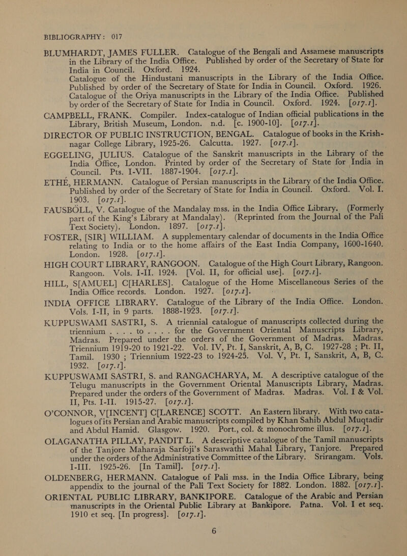 BLUMHARDT, JAMES FULLER. Catalogue of the Bengali and Assamese manuscripts in the Library of the India Office. Published by order of the Secretary of State for India in Council. Oxford. 1924. Catalogue of the Hindustani manuscripts in the Library of the India Office. Published by order of the Secretary of State for India in Council. Oxford. 1926. Catalogue of the Oriya manuscripts in the Library of the India Office. Published by order of the Secretary of State for India in Council. Oxford. 1924. [017.1]. CAMPBELL, FRANK. Compiler. Index-catalogue of Indian official publications in the Library, British Museum, London. n.d. [c. 1900-10]. [077.1]. DIRECTOR OF PUBLIC INSTRUCTION, BENGAL. Catalogue of books in the Krish- nagar College Library, 1925-26. Calcutta. 1927. [077.1]. EGGELING, JULIUS. Catalogue of the Sanskrit manuscripts in the Library of the India Office, London. Printed by order of the Secretary of State for India in _Council. Pts. I-VII. 1887-1904. [077.1]. | ETHE, HERMANN. Catalogue of Persian manuscripts in the Library of the India Office. Published by order of the Secretary of State for India in Council. Oxford. Vol. I. 1903. [or7.1]. FAUSBOLL, V. Catalogue of the Mandalay mss. in the India Office Library. (Formerly part of the King’s Library at Mandalay). (Reprinted from the Journal of the Pali Text Society). London. 1897. [017.1]. FOSTER, [SIR] WILLIAM. A supplementary calendar of documents in the India Office relating to India or to the home affairs of the East India Company, 1600-1640. London. 1928. [077.1]. HIGH COURT LIBRARY, RANGOON. Catalogue of the High Court Library, Rangoon. Rangoon. Vols. I-II. 1924. [Vol. II, for official use]. [077.7]. HILL, S[AMUEL] C[HARLES]. Catalogue of the Home Miscellaneous Series of the India Office records. London. 1927. [017.1]. INDIA OFFICE LIBRARY. Catalogue of the Library of the India Office. London. Vols. I-II, in 9 parts. 1888-1923. [077.1]. KUPPUSWAMI SASTRI, S. A triennial catalogue of manuscripts collected during the triennium .... to... . for the Government Oriental Manuscripts Library, Madras. Prepared under the orders of the Government of Madras. Madras. Triennium 1919-20 to 1921-22. Vol. IV, Pt. I, Sanskrit, A, B,C. 1927-28 ; Pt. II, Tamil. 1930 ; Triennium 1922-23 to 1924-25. Vol. V, Pt. I, Sanskrit, A, B, C. LOS2. A (OL7. 213 KUPPUSWAMI SASTRI, S. and RANGACHARYA, M._ A descriptive catalogue of the Telugu manuscripts in the Government Oriental Manuscripts Library, Madras. Prepared under the orders of the Government of Madras. Madras. Vol. I &amp; Vol. TJ, Pts. 1-9 1915-27. forza: O’CONNOR, V[INCENT] C[LARENCE] SCOTT. An Eastern library. With two cata- logues of its Persian and Arabic manuscripts compiled by Khan Sahib Abdul Muqtadir and Abdul Hamid. Glasgow. 1920. Port., col. &amp; monochrome illus. [077.1]. OLAGANATHA PILLAY, PANDIT L. A descriptive catalogue of the Tamil manuscripts of the Tanjore Maharaja Sarfoji’s Saraswathi Mahal Library, Tanjore. Prepared under the orders of the Administrative Committee of the Library. Srirangam. Vols. I-III. 1925-26. [In Tamil]. [077.7]. OLDENBERG, HERMANN. Catalogue of Pali mss. in the India Office Library, being appendix to the journal of the Pali Text Society for 1882. London. 1882. [077.1]. ORIENTAL PUBLIC LIBRARY, BANKIPORE. Catalogue of the Arabic and Persian manuscripts in the Oriental Public Library at Bankipore. Patna. Vol. I et seq. 1910 et seq. [In progress]. [or7.1].