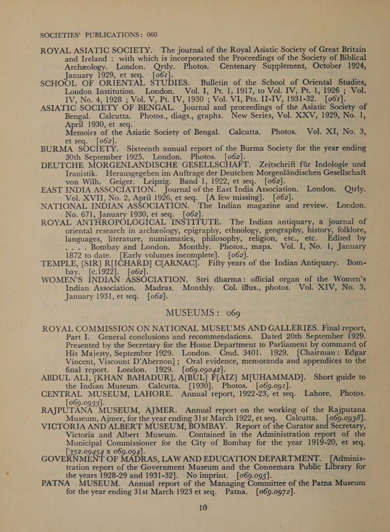 SOCIETIES’ PUBLICATIONS: 060 ROYAL ASIATIC SOCIETY. The journal of the Royal Asiatic Society of Great Britain and Ireland : with which is incorporated the Proceedings of the Society of Biblical Archeology. London. Qrtly. Photos. Centenary Supplement, October 1924, January 1929, et seq. [o6r]. SCHOOL OF ORIENTAL STUDIES. Bulletin of the School of Oriental Studies, London Institution. London. Vol. I, Pt. 1, 1917, to Vol. IV, Pt. 1, 1926 ; Vol. IV, No. 4, 1928 ; Vol. V, Pt. IV, 1930 ; Vol. VI, Pts. II-IV, 1931-32. [o6r]. ASIATIC SOCIETY OF BENGAL. Journal and proceedings of the Asiatic Society of Bengal. Calcutta. Photos., diags., graphs. New Series, Vol. XXV, 1929, No. 1, April 1930, et seq. Memoirs of the Asiatic Society of Bengal. Calcutta. Photos. Vol. XI, No. 3, et seq. [062]. BURMA SOCIETY. Sixteenth annual report of the Burma Society for the year ending 30th September 1925. London. Photos. [062]. | DEUTCHE MORGENLANDISCHE GESELLSCHAFT. Zeitschrift fiir Indologie und Iranistik. Herausgegeben im Auftrage der Deutchen Morgenlandischen Gesellschaft von Wilh. Geiger. Leipzig. Band 1, 1922, et seq. [062]. EAST INDIA ASSOCIATION. Journal of the East India Association. London. Qtrly. Vol. XVII, No. 2, April 1926, et seq. [A few missing]. [062]. NATIONAL INDIAN ASSOCIATION. The Indian magazine and review. London. No. 671, January 1930, et seq. [062]. ROYAL ANTHROPOLOGICAL INSTITUTE. The Indian antiquary, a journal of oriental research in archeology, epigraphy, ethnology, geography, history, folklore, languages, literature, numismatics, philosophy, religion, etc., etc. Edited by . .. . Bombay and London. Monthly. Photos., maps. Vol. I, No. 1, January 1872 to date. [Early volumes incomplete]. [062]. TEMPLE, [SIR] R[ICHARD] C[ARNAC]. Fifty years of the Indian Antiquary. Bom- bay. [c.1922]. [o62]. | WOMEN’S INDIAN ASSOCIATION. Stri dharma: official organ of the Women’s Indian Association. Madras. Monthly. Col. illus., photos. Vol. XIV, No. 3, | January 1931, et seq. [062]. MUSEUMS: 069 ROYAL COMMISSION ON NATIONAL MUSEUMS AND GALLERIES. Final report, Part I. General conclusions and recommendations. Dated 20th September 1929. Presented by the Secretary for the Home Department to Parliament by command of His Majesty, September 1929. London. Cmd. 3401. 1929. [Chairman: Edgar Vincent, Viscount D’Abernon]; Oral evidence, memoranda and appendices to the final report. London. 1929. [069.0g042). ABDUL ALI, [KHAN BAHADUR], A[BUL] F[AIZ] M[UHAMMAD]. Short guide to the Indian Museum. Calcutta. [1930]. Photos. [069.0g9z]. ; CENTRAL MUSEUM, LAHORE. Annual report, 1922-23, et seq. Lahore. Photos. [069.0933]. RAJPUTANA MUSEUM, AJMER. Annual report on the working of the Rajputana Museum, Ajmer, for the year ending 31st March 1922, et seq. Calcutta. [069.0938]. . VICTORIA AND ALBERT MUSEUM, BOMBAY. Report of the Curator and Secretary, Victoria and Albert Museum. Contained in the Administration report of the Municipal Commissioner for the City of Bombay for the year 1919-20, et seq. [3352-09454 x 069.094]. GOVERNMENT OF MADRAS, LAW AND EDUCATION DEPARTMENT. _[Adminis- tration report of the Government Museum and the Connemara Public Library for the years 1928-29 and 1931-32]. Noimprint. [069.095]. PATNA MUSEUM. Annual report of the Managing Committee of the Patna Museum for the year ending 31st March 1923 et seq. Patna. [069.0972].