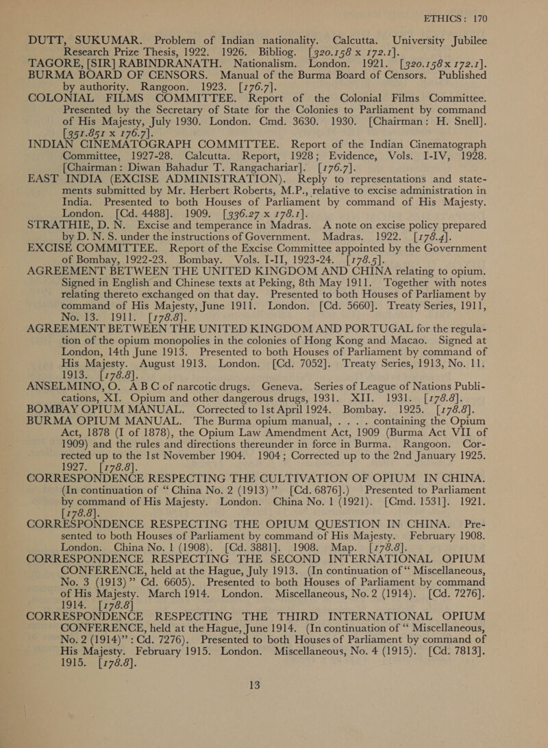 DUTT, SUKUMAR. Problem of Indian nationality. Calcutta. University Jubilee Research Prize Thesis, 1922. 1926. Bibliog. [320.158 x 172.1]. TAGORE, [SIR] RABINDRANATH. Nationalism. London. 1921. [320.158x 172.1]. BURMA BOARD OF CENSORS. Manual of the Burma Board of Censors. Published by authority. Rangoon. 1923. [176.7]. COLONIAL FILMS COMMITTEE. Report of the Colonial Films Committee. Presented by the Secretary of State for the Colonies to Parliament by command of His Majesty, July 1930. London. Cmd. 3630. 1930. [Chairman: H. Snell]. [357-851 x 176.7]. INDIAN CINEMATOGRAPH COMMITTEE. Report of the Indian Cinematograph Committee, 1927-28. Calcutta. Report, 1928; Evidence, Vols. I-IV, 1928. [Chairman: Diwan Bahadur T. Rangachariar]. [1776.7]. EAST INDIA (EXCISE ADMINISTRATION). Reply to representations and state- ments submitted by Mr. Herbert Roberts, M.P., relative to excise administration in India. Presented to both Houses of Parliament by command of His Majesty. London. [Cd. 4488]. 1909. [336.27 x 1768.1]. STRATHIE, D. N. Excise and temperance in Madras. A note on excise policy prepared by D. N.S. under the instructions of Government. Madras. 1922. [178.4]. EXCISE COMMITTEE. Report of the Excise Committee appointed by the Government of Bombay, 1922-23. Bombay. Vols. I-II, 1923-24. [178.5]. AGREEMENT BETWEEN THE UNITED KINGDOM AND CHINA relating to opium. Signed in English and Chinese texts at Peking, 8th May 1911. Together with notes relating thereto exchanged on that day. Presented to both Houses of Parliament by command of His Majesty, June 1911. London. [Cd. 5660]. Treaty Series, 1911, Worsras) 1911. [478.8]. AGREEMENT BETWEEN THE UNITED KINGDOM AND PORTUGAL for the regula- tion of the opium monopolies in the colonies of Hong Kong and Macao. Signed at London, 14th June 1913. Presented to both Houses of Parliament by command of His Majesty. August 1913. London. [Cd. 7052]. Treaty Series, 1913, No. 11. Tota ht 70.0 |; ANSELMINO, O. ABC of narcotic drugs. Geneva. Series of League of Nations Publi- cations, XI. Opium and other dangerous drugs, 1931. XII. 1931. [1778.8]. BOMBAY OPIUM MANUAL. Corrected to Ist April 1924. Bombay. 1925. [178.8]. BURMA OPIUM MANUAL. The Burma opium manual, . .. . containing the Opium Act, 1878 (I of 1878), the Opium Law Amendment Act, 1909 (Burma Act VII of 1909) and the rules and directions thereunder in force in Burma. Rangoon. Cor- rected up to the Ist November 1904. 1904; Corrected up to the 2nd January 1925. 192%. [278.8}. CORRESPONDENCE RESPECTING THE CULTIVATION OF OPIUM IN CHINA. (In continuation of “‘ China No. 2 (1913)” [Cd.6876].) Presented to Parliament by command of His Majesty. London. China No. | (1921). [Qmd. 1531]. 1921. [178.8]. CORRESPONDENCE RESPECTING THE OPIUM QUESTION IN CHINA. Pre- sented to both Houses of Parliament by command of His Majesty. February 1908. London. China No. | (1908). [Cd. 3881]. 1908. Map. [178.8]. CORRESPONDENCE RESPECTING THE SECOND INTERNATIONAL OPIUM CONFERENCE, held at the Hague, July 1913. (In continuation of “‘ Miscellaneous, No. 3 (1913) ” Cd. 6605). Presented to both Houses of Parliament by command of His Majesty. March 1914. London. Miscellaneous, No.2 (1914). [Cd. 7276]. 1914. [778.8] CORRESPONDENCE RESPECTING THE THIRD INTERNATIONAL OPIUM CONFERENCE, held at the Hague, June 1914. (In continuation of “ Miscellaneous, No. 2 (1914)”?: Gd. 7276). Presented to both Houses of Parliament by command of His Majesty. February 1915. London. Miscellaneous, No. 4 (1915). [Cd. 7813]. E915. -1 778.8].