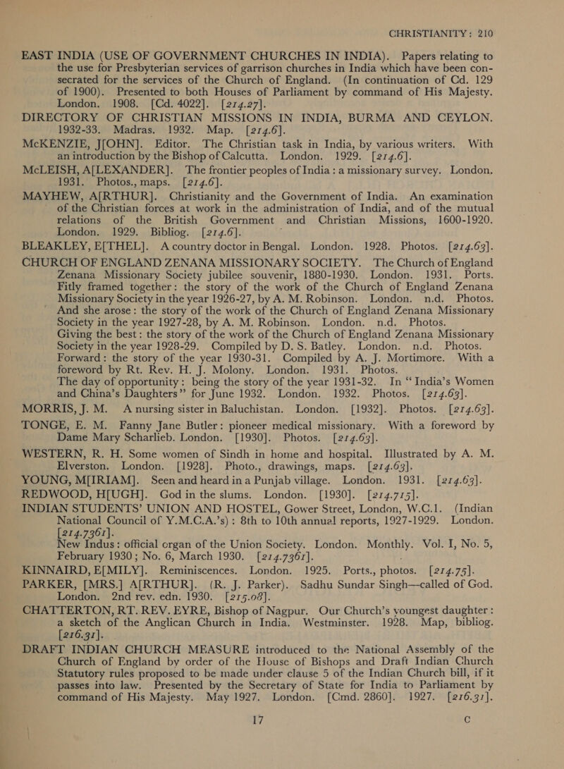 EAST INDIA (USE OF GOVERNMENT CHURCHES IN INDIA). Papers relating to the use for Presbyterian services of garrison churches in India which have been con- secrated for the services of the Church of England. (In continuation of Cd. 129 of 1900). Presented to both Houses of Parliament by command of His Majesty. London. 1908. [Cd. 4022]. [214.27]. DIRECTORY OF CHRISTIAN MISSIONS IN INDIA, BURMA AND CEYLON. 1932-33. Madras. 1932. Map. [214.6]. McKENZIE, J[OHN]. Editor. The Christian task in India, by various writers. With an introduction by the Bishop of Calcutta. London. 1929. [2r4.6]. McLEISH, A[LEXANDER]. The frontier peoples of India: a missionary survey. London. 1931. Photos.,maps. [214.6]. MAYHEW, A[RTHUR]. Christianity and the Government of India. An examination ' of the Christian forces at work in the administration of India, and of the mutual relations of the British Government and Christian Missions, 1600-1920. London. 1929. Bibliog. [214.6]. | BLEAKLEY, E[THEL]. A country doctor in Bengal. London. 1928. Photos. [214.63]. CHURCH OF ENGLAND ZENANA MISSIONARY SOCIETY. The Church of England Zenana Missionary Society jubilee souvenir, 1880-1930. London. 1931. Ports. Fitly framed together: the story of the work of the Church of England Zenana Missionary Society in the year 1926-27, by A. M. Robinson. London. n.d. Photos. And she arose: the story of the work of the Church of England Zenana Missionary Society in the year 1927-28, by A. M. Robinson. London. n.d. Photos. Giving the best: the story of the work of the Church of England Zenana Missionary Society in the year 1928-29. Compiled by D.S. Batley. London. n.d. Photos. Forward: the story of the year 1930-31. Compiled by A. J. Mortimore. With a foreword by Rt. Rev. H. J. Molony. London. 1931. Photos. The day of opportunity: being the story of the year 1931-32. In “‘ India’s Women and China’s Daughters” for June 1932. London. 1932. Photos. [214.63]. MORRIS, J. M. A nursing sister in Baluchistan. London. [1932]. Photos. [214.63]. TONGE, E. M. Fanny Jane Butler: pioneer medical missionary. With a foreword by Dame Mary Scharlieb. London. [1930]. Photos. [214.63]. WESTERN, R. H. Some women of Sindh in home and hospital. Illustrated by A. M. Elverston. London. [1928]. Photo., drawings, maps. [214.63]. YOUNG, M[IRIAM]. Seenand heard ina Punjab village. London. 1931. [214.63]. REDWOOD, H[UGH]. God in the slums. London. [1930]. [274.775]. INDIAN STUDENTS’ UNION AND HOSTEL, Gower Street, London, W.C.1. (Indian National Council of Y.M.C.A.’s) : 8th to 10th annual reports, 1927-1929. London. [274.7367]. New Indus: official organ of the Union Society. London. Monthly. Vol. I, No. 5, February 1930; No. 6, March 1930. [214.7367]. KINNAIRD, E[MILY]. Reminiscences. London. 1925. Ports., photos. [274.74]. PARKER, [MRS.] A[RTHUR]. (R. J. Parker). Sadhu Sundar Singh—called of God. London. 2nd rev. edn. 1930. [215.08]. CHATTERTON, RT. REV. EYRE, Bishop of Nagpur. Our Church’s youngest daughter : a sketch of the Anglican Church in India. Westminster. 1928. Map, bibliog. [216.37]. DRAFT INDIAN CHURCH MEASURE introduced to the National Assembly of the Church of England by order of the House of Bishops and Draft Indian Church Statutory rules proposed to be made under clause 5 of the Indian Church bill, if it passes into law. Presented by the Secretary of State for India to Parliament by command of His Majesty. May 1927. London. [Cmd. 2860]. 1927. [276.37].