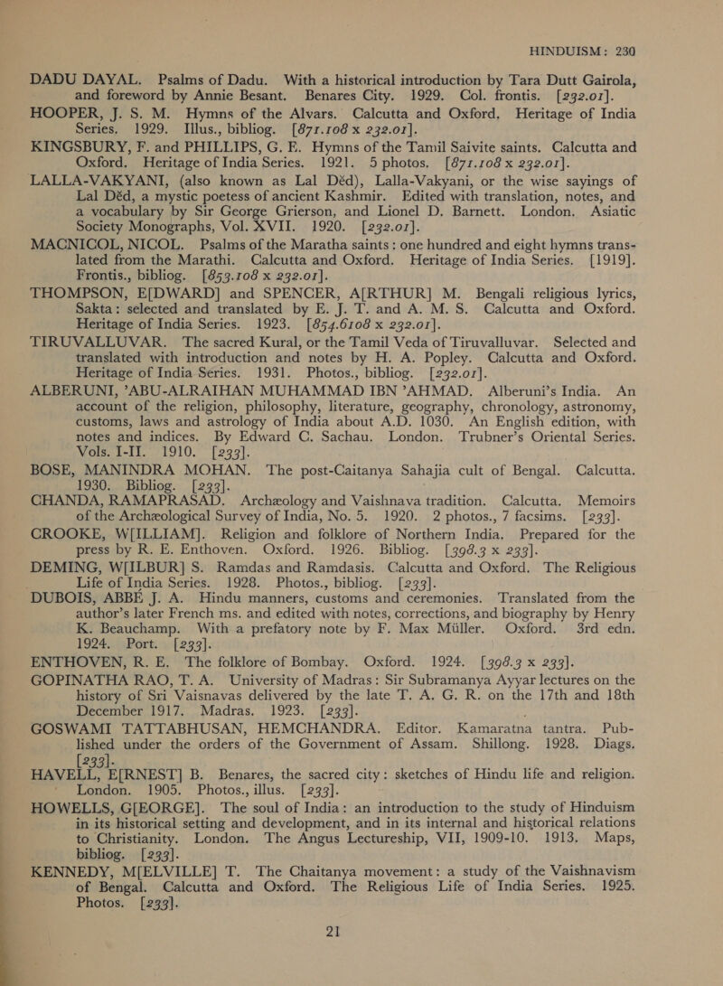  DADU DAYAL. Psalms of Dadu. With a historical introduction by Tara Dutt Gairola, and foreword by Annie Besant. Benares City. 1929. Col. frontis. [232.01]. HOOPER, J. S. M. Hymns of the Alvars. Calcutta and Oxford. Heritage of India Series. 1929. Illus., bibliog. [871.108 x 232.01]. KINGSBURY, F. and PHILLIPS, G. E. Hymns of the Tamil Saivite saints. Calcutta and Oxford. Heritage of India Series. 1921. 5 photos, [871.108 x 232.01]. LALLA-VAKYANI, (also known as Lal Déd), Lalla-Vakyani, or the wise sayings of Lal Déd, a mystic poetess of ancient Kashmir. Edited with translation, notes, and a vocabulary by Sir George Grierson, and Lionel D, Barnett. London. Asiatic Society Monographs, Vol. XVII. 1920. [232.01]. MACNICOL, NICOL. Psalms of the Maratha saints : one hundred and eight hymns trans- lated from the Marathi. Calcutta and Oxford. Heritage of India Series. [1919]. Frontis., bibliog. [853.108 x 232.01]. THOMPSON, E[DWARD] and SPENCER, A[RTHUR] M. Bengali religious lyrics, Sakta: selected and translated by E. J. T. and A. M.S. Calcutta and Oxford. Heritage of India Series. 1923. [854.6108 x 232.01]. TIRUVALLUVAR. The sacred Kural, or the Tamil Veda of Tiruvalluvar. Selected and translated with introduction and notes by H. A. Popley. Calcutta and Oxford. Heritage of India Series. 1931. Photos., bibliog. [232.07]. ALBERUNI, ’ABU-ALRAIHAN MUHAMMAD IBN ’AHMAD. Alberuni’s India. An account of the religion, philosophy, literature, geography, chronology, astronomy, customs, laws and astrology of India about A.D. 1030. An English edition, with notes and indices. By Edward C. Sachau. London. Trubner’s Oriental Series. Wols, 1-11. /1910. [299]. . BOSE, MANINDRA MOHAN. The post-Caitanya Sahajia cult of Bengal. Calcutta. 1930. Bibliog. [233]. CHANDA, RAMAPRASAD. Archeology and Vaishnava tradition. Calcutta. Memoirs of the Archeological Survey of India, No. 5. 1920. 2 photos., 7 facsims. [233]. CROOKE, W[ILLIAM]. Religion and folklore of Northern India. Prepared for the press by R. E. Enthoven. Oxford. 1926. Bibliog. [398.3 x 239]. DEMING, W[ILBUR] S. Ramdas and Ramdasis. Calcutta and Oxford. The Religious Life of India Series. 1928. Photos., bibliog. [233]. author’s later French ms. and edited with notes, corrections, and biography by Henry K. Beauchamp. With a prefatory note by F. Max Miller. Oxford. 3rd edn. 1924, aPort. yf 293]. ENTHOVEN, R. E. The folklore of Bombay. Oxford. 1924. [398.3 x 233]. GOPINATHA RAO, T. A. University of Madras: Sir Subramanya Ayyar lectures on the history of Sri Vaisnavas delivered by the late T. A. G. R. on the 17th and 18th December 1917...,Madras., . 1923. [299]. GOSWAMI TATTABHUSAN, HEMCHANDRA. Editor. Kamaratna tantra. Pub- lished under the orders of the Government of Assam. Shillong. 1928. Diags, 2391. HAVELL. E[RNEST] B. Benares, the sacred city: sketches of Hindu life and religion. ' London. 1905. Photos., illus. [2933]. HOWELLS, G[EORGE]. The soul of India: an introduction to the study of Hinduism in its historical setting and development, and in its internal and historical relations to Christianity. London. The Angus Lectureship, VII, 1909-10. 1913. Maps, bibliog. [233]. KENNEDY, M[ELVILLE] T. The Chaitanya movement: a study of the Vaishnavism of Bengal. Calcutta and Oxford. The Religious Life of India Series, 1925. Photos. [233].