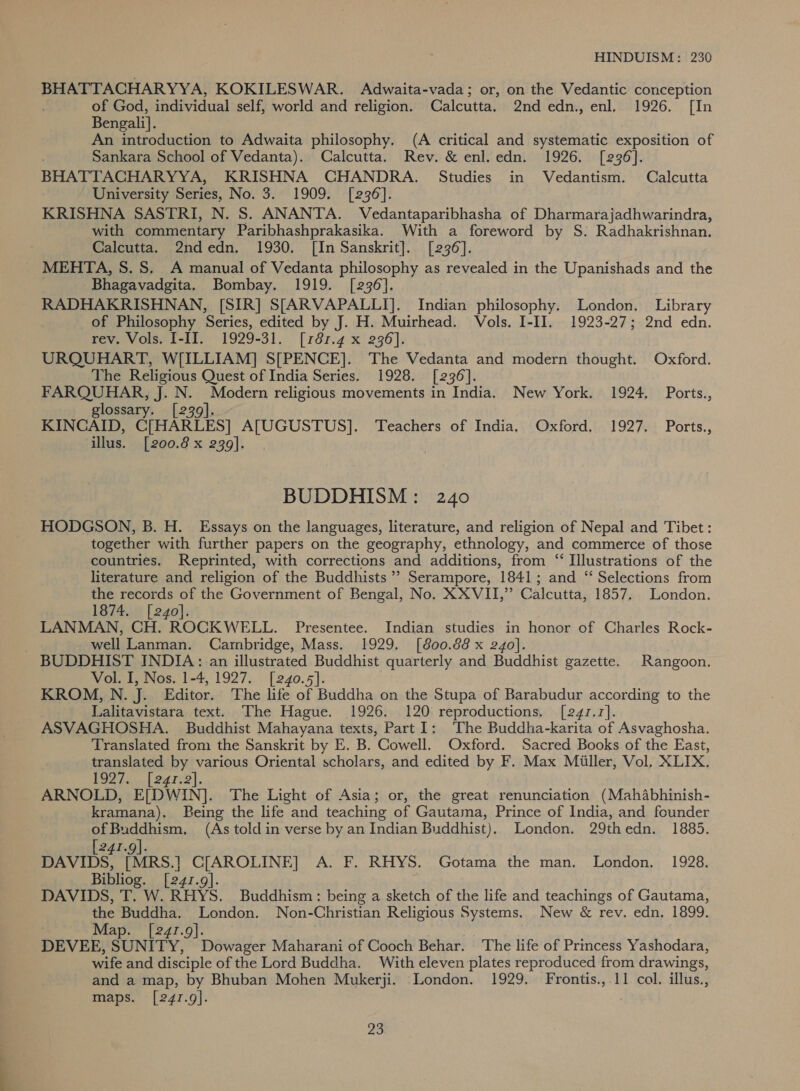 BHATTACHARYYA, KOKILESWAR. Adwaita-vada; or, on the Vedantic conception of God, individual self, world and religion. Calcutta. 2nd edn., enl. 1926. [In Bengali]. An introduction to Adwaita philosophy. (A critical and systematic exposition of Sankara School of Vedanta). Calcutta. Rev. &amp; enl.edn. 1926. [236]. BHATTACHARYYA, KRISHNA CHANDRA. Studies in Vedantism. Calcutta University Series, No. 3. 1909. [236]. KRISHNA SASTRI, N. S. ANANTA. Vedantaparibhasha of Dharmarajadhwarindra, with commentary Paribhashprakasika. With a foreword by S. Radhakrishnan. Calcutta. 2ndedn. 1930. [In Sanskrit]. [236]. MEHTA, S. 8S. A manual of Vedanta philosophy as revealed in the Upanishads and the Bhagavadgita. Bombay. 1919. [236]. RADHAKRISHNAN, [SIR] S[ARVAPALLI]. Indian philosophy. London. Library of Philosophy Series, edited by J. H. Muirhead. Vols. I-II. 1923-27; 2nd edn. rev. Vols. I[-II. 1929-31. [781.4 x 236]. URQUHART, W[ILLIAM] S[PENCE]. The Vedanta and modern thought. Oxford. The Religious Quest of India Series. 1928. [236]. FARQUHAR, J. N. Modern religious movements in India. New York. 1924, Ports., glossary. [239]. KINCAID, C[HARLES] A[UGUSTUS]. Teachers of India. Oxford, 1927. Ports., illus. [200.8 x 239]. BUDDHISM: 240 HODGSON, B. H. Essays on the languages, literature, and religion of Nepal and Tibet: together with further papers on the geography, ethnology, and commerce of those countries. Reprinted, with corrections and additions, from “ Illustrations of the literature and religion of the Buddhists ’’ Serampore, 1841; and “ Selections from the records of the Government of Bengal, No. X XVII,” Calcutta, 1857. London. 1874. [240]. LANMAN, CH. ROCKWELL. Presentee. Indian studies in honor of Charles Rock- well Lanman. Cambridge, Mass. 1929. [800.88 x 240]. BUDDHIST INDIA: an illustrated Buddhist quarterly and Buddhist gazette. Rangoon. Vol. I, Nos. 1-4, 1927. [240.5]. KROM, N. J. Editor. The life of Buddha on the Stupa of Barabudur according to the Lalitavistara text. The Hague. 1926. 120 reproductions. [241.7]. ASVAGHOSHA. Buddhist Mahayana texts, Part]: ‘The Buddha-karita of Asvaghosha. Translated from the Sanskrit by E. B. Cowell. Oxford. Sacred Books of the East, translated by various Oriental scholars, and edited by F. Max Miiller, Vol, XLIX, P9272... [ 247-2|, ARNOLD, E[DWIN]. The Light of Asia; or, the great renunciation (Mahabhinish- kramana). Being the life and teaching of Gautama, Prince of India, and founder of Buddhism. (As told in verse by an Indian Buddhist). London. 29thedn. 1885. [241.9]. DAVIDS, [MRS.] C[AROLINE] A. F. RHYS. Gotama the man. London. 1928. Bibliog. [241.9]. ji DAVIDS, T. W. RHYS. Buddhism: being a sketch of the life and teachings of Gautama, the Buddha. London. Non-Christian Religious Systems. New &amp; rev. edn. 1899. Map. [241.9]. DEVEE, SUNITY, Dowager Maharani of Cooch Behar. The life of Princess Yashodara, wife and disciple of the Lord Buddha. With eleven plates reproduced from drawings, and a map, by Bhuban Mohen Mukerji. London. 1929. Frontis., 11 col. illus., maps. [241.9].