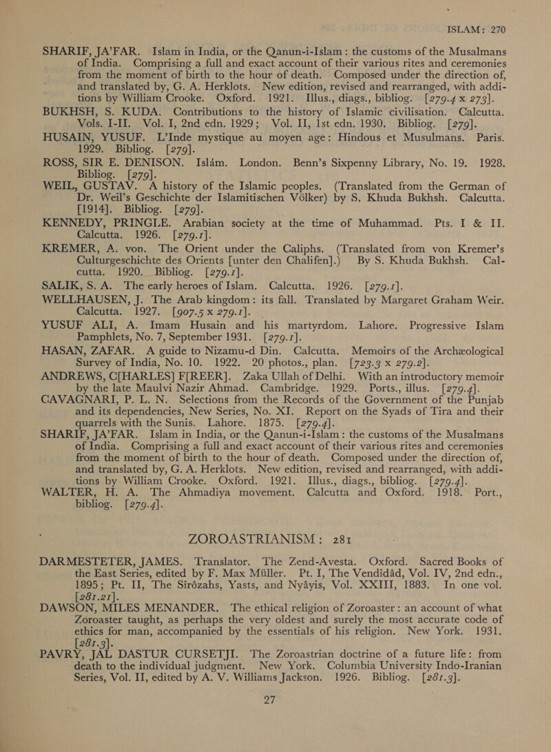 ISLAM: .270 SHARIF, JA’FAR. Islam in India, or the Qanun-i-Islam: the customs of the Musalmans of India. Comprising a full and exact account of their various rites and ceremonies from the moment of birth to the hour of death. Composed under the direction of, and translated by, G. A. Herklots. New edition, revised and rearranged, with addi- tions by William Crooke. Oxford. 1921. Illus., diags., bibliog. [279.4 x 273]. BUKHSH, S. KUDA. Contributions to the history of Islamic civilisation. Calcutta. Vols. I-II. Vol. I, 2nd edn. 1929; Vol. II, Ist edn. 1930. Bibliog. [279]. HUSAIN, YUSUF. L’Inde mystique au moyen age: Hindous et Musulmans. Paris. 1929. Bibliog. [279]. ROSS, SIR E. DENISON. Islam. London. Benn’s Sixpenny Library, No. 19. 1928. Bibliog. [279]. WEIL, GUSTAV. A history of the Islamic peoples. (Translated from the German of Dr. Weil’s Geschichte der Islamitischen Volker) by S, Khuda Bukhsh. Calcutta. [1914]. Bibliog. [279]. KENNEDY, PRINGLE. Arabian society at the time of Muhammad. Pts. I &amp; II. Calcutta. 1926. [279.17]. KREMER, A. von. The Orient under the Caliphs. (Translated from von Kremer’s Culturgeschichte des Orients [unter den Chalifen].) By S. Khuda Bukhsh. Cal- cutta. 1920. Bibliog. [279.17]. SALIK, S. A. The early heroes of Islam. Calcutta. 1926. [279.7]. WELLHAUSEN, J. The Arab kingdom: its fall. Translated by Margaret Graham Weir. Gatcuttas: 1927. :-[907.5-x 279.1]. YUSUF ALI, A. Imam Husain and his martyrdom. Lahore. Progressive Islam Pamphlets, No. 7, September 1931. [279.1]. HASAN, ZAFAR. A guide to Nizamu-d Din. Calcutta. Memoirs of the Archeological Survey of India, No. 10. 1922. 20 photos., plan. [723.3 x 279.2]. ANDREWS, C[HARLES] F[REER]. Zaka Ullah of Delhi. With an introductory memoir by the late Maulvi Nazir Ahmad. Cambridge. 1929. Ports., illus. [279.4]. CAVAGNARI, P. L. N. Selections from the Records of the Government of the Punjab and its dependencies, New Series, No. XI. Report on the Syads of Tira and their quarrels with the Sunis. Lahore. 1875. [279.4]. SHARIF, JA’FAR. Islam in India, or the Qanun-i-Islam: the customs of the Musalmans of India. Comprising a full and exact account of their various rites and ceremonies from the moment of birth to the hour of death. Composed under the direction of, and translated by, G. A. Herklots. New edition, revised and rearranged, with addi- tions by William Crooke. Oxford. 1921. Illus., diags., bibliog. [279.4]. WALTER, H. A. The Ahmadiya movement. Calcutta and Oxford. 1918. Port., bibliog. [279.4]. ZOROASTRIANISM: 281 DARMESTETER, JAMES. Translator. The Zend-Avesta. Oxford. Sacred Books of the East Series, edited by F. Max Miiller. Pt. I, The Vendidad, Vol. IV, 2nd edn., 1895; Pt. II, The Sirézahs, Yasts, and Ny4ayis, Vol. XXIII, 1883. In one vol. 281,2I]. DAWSON, MILES MENANDER. The ethical religion of Zoroaster: an account of what Zoroaster taught, as perhaps the very oldest and surely the most accurate code of ethics for man, accompanied by the essentials of his religion. New York. 1931. 281.3}. PAVRY, JAL DASTUR CURSETJI. The Zoroastrian doctrine of a future life: from death to the individual judgment. New York. Columbia University Indo-Iranian Series, Vol. II, edited by A. V. Williams Jackson. 1926. Bibliog. [281.3].