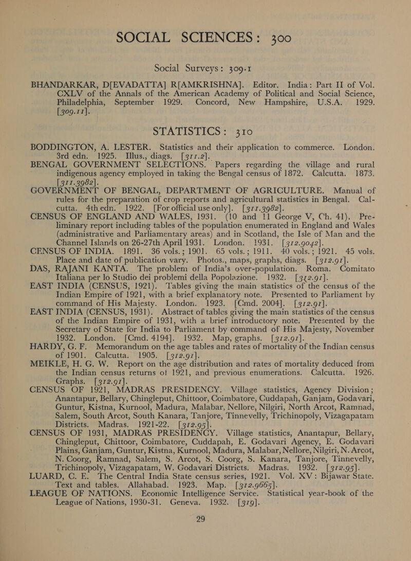 SOCIAL SCIENCES: 300 Social Surveys: 309.1 BHANDARKAR, D[EVADATTA] R[AMKRISHNA]. Editor. India: Part II of Vol. CXLV of the Annals of the American Academy of Political and Social Science, Philadelphia, September 1929. Concord, New Hampshire, U.S.A. 1929. [309.11]. STATISTICS: 9 10 BODDINGTON, A. LESTER. Statistics and their application to commerce. London. ord édfi. 1925. Whis.; diags. [9rr.2]. BENGAL GOVERNMENT SELECTIONS. Papers regarding the village and rural indigenous agency employed in taking the Bengal census of 1872. Calcutta. 1873. 311.3982]. GOVERNMENT OF BENGAL, DEPARTMENT OF AGRICULTURE. Manual of rules for the preparation of crop reports and agricultural statistics in Bengal. Cal- cutta. 4thedn. 1922. [For official use only]. [377.3982]. CENSUS. OF ENGLAND AND WALES, 1931. (10 and 11 George V, Ch. 41). Pre- liminary report including tables of the population enumerated in England and Wales (administrative and Parliamentary areas) and in Scotland, the Isle of Man and the Channel Islands on 26-27th April 1931. London. 1931. [372.9042]. CENSUS OF INDIA. 1891. 36 vols.; 1901. 65 vols.; 1911. 40 vols.; 1921. 45 vols. Place and date of publication vary. Photos., maps, graphs, diags. [3172.97]. DAS, RAJANI KANTA. The problem of India’s over -pspulation. Roma. Comitato Italiana per lo Studio dei problemi della Popolazione. 1932. [372.91]. EAST INDIA (CENSUS, 1921). ‘Tables giving the main statistics of the census of the Indian Empire of 1921, with a brief explanatory note. Presented to Parliament by command of His Majesty. London. 1923. [CGmd. 2004]. [312.91]. EAST INDIA (CENSUS, 1931). Abstract of tables giving the main statistics of the census of the Indian Empire of 1931, with a brief introductory note. Presented by the Secretary of State for India to Parliament by command of His Majesty, November 1932. London: ~{CGmd. 4194]. 1932. Map, graphs. [972.97]. HARDY, G. F. Memorandum on the age tables and rates of mortality of the Indian census of 1901. Calcutta. 1905. [3712.97]. MEIKLE, H. G. W. Report on the age distribution and rates of mortality deduced from the Indian census returns of 1921, and previous enumerations. Calcutta. 1926. Graphs. [312.91]. CENSUS OF 1921, MADRAS PRESIDENCY. Village statistics, Agency Division ; Anantapur, Bellary, Chingleput, Chittoor, Coimbatore, Guddapah, Ganjam, Godavari, Guntur, Kistna, Kurnool, Madura, Malabar, Nellore, Nilgiri, North Arcot, Ramnad, Salem, South Arcot, South Kanara, he Tinnevelly, Trichinopoly, Vizagapatam Districts. Madras. 1921-22. [3172.95]. CENSUS OF 1931, MADRAS PRESIDENCY. Village statistics, Anantapur, Bellary, Chingleput, Chittoor, Coimbatore, Cuddapah, E. Godavari Agency, E. Godavari Plains, Ganjam, Guntur, Kistna, Kutnool, Madura, Malabar, Nellore, Nilgiri, N. Arcot, N. Coorg, Ramnad, Salem, S. Arcot, S. Coorg, S. Kanara, Tanjore, Tinnevelly, Trichinopoly, Vizagapatam, W. Godavari Districts. Madras. 1932. [372.95]. LUARD, C. E. The Central India State census series, 1921. Vol. XV: Bijawar State. Text and tables. Allahabad. 1923. Map. [372.9665]. LEAGUE OF NATIONS. Economic Intelligence Service. Statistical year-book of the League of Nations, 1930-31. Geneva. 1932. [9379].